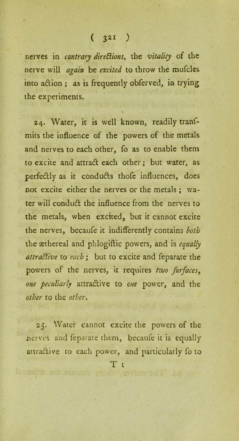 { 3^1 ) nctYes in contrary direBions, the vitality of the nerve will again be excited to throw the mufcles into adion ; as is frequently obferved, in trying the experiments. 24. Water, it is well known, readily tranf- mits the influence of the powers of the metals and nerves to each other, fo as to enable them to excite and attrad each other; but water, as perfedly as it conduds thofe influences, does not excite either the nerves or the metals ; wa- ter will condud the influence from the nerves to the metals, when excited, but it cannot excite the nerves, becaufe it indiflerently contains both the ^ethereal and phlogiftic powers, and is equally attraBive to‘each; but to excite and feparate the , powers of the nerves, it requires tzuo furfaces^ one peculiarly attradive to one power, and the other to the other, \ 25. Water cannot excite.the powers of the nerves and feparate them, becaufe it is equally attradive to each power, and particularly fo to . T t