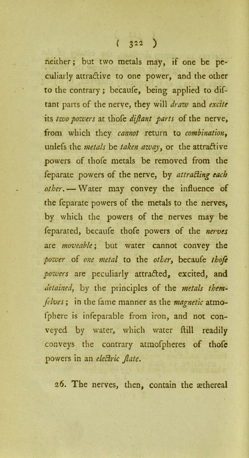 neither; but two metals may, if one be pe- culiarly attradUve to one power, and the other to the contrary; becaufe, being applied to dif- tant parts of the nerve, they will draw and excitf its (wo powers at thofe dijlant parts of the nerve, from which they cannot return to combination^ iinlefs the metals be taken away, or the attradive powers of thofe metals be removed from the feparate powers of the nerve, by attraEling each other, — Water may convey the influence of the feparate powers of the metals to the nerves, by which the powers of the nerves may be feparated, becaufe thofe powers of the nerves are moveable'^ but water cannot convey the power of one metal to the other, becaufe thofe powers are peculiarly attraded, excited, and detained, by the principles of the metals them- felv.es; in the fame manner as the magnetic atmo- fphere is infeparable from iron, and not con- veyed by water, which water llill readily conveys the contrary atmofpheres of thofe powers in an eleUric fate. 26, The nerves, then, contain the asthereal
