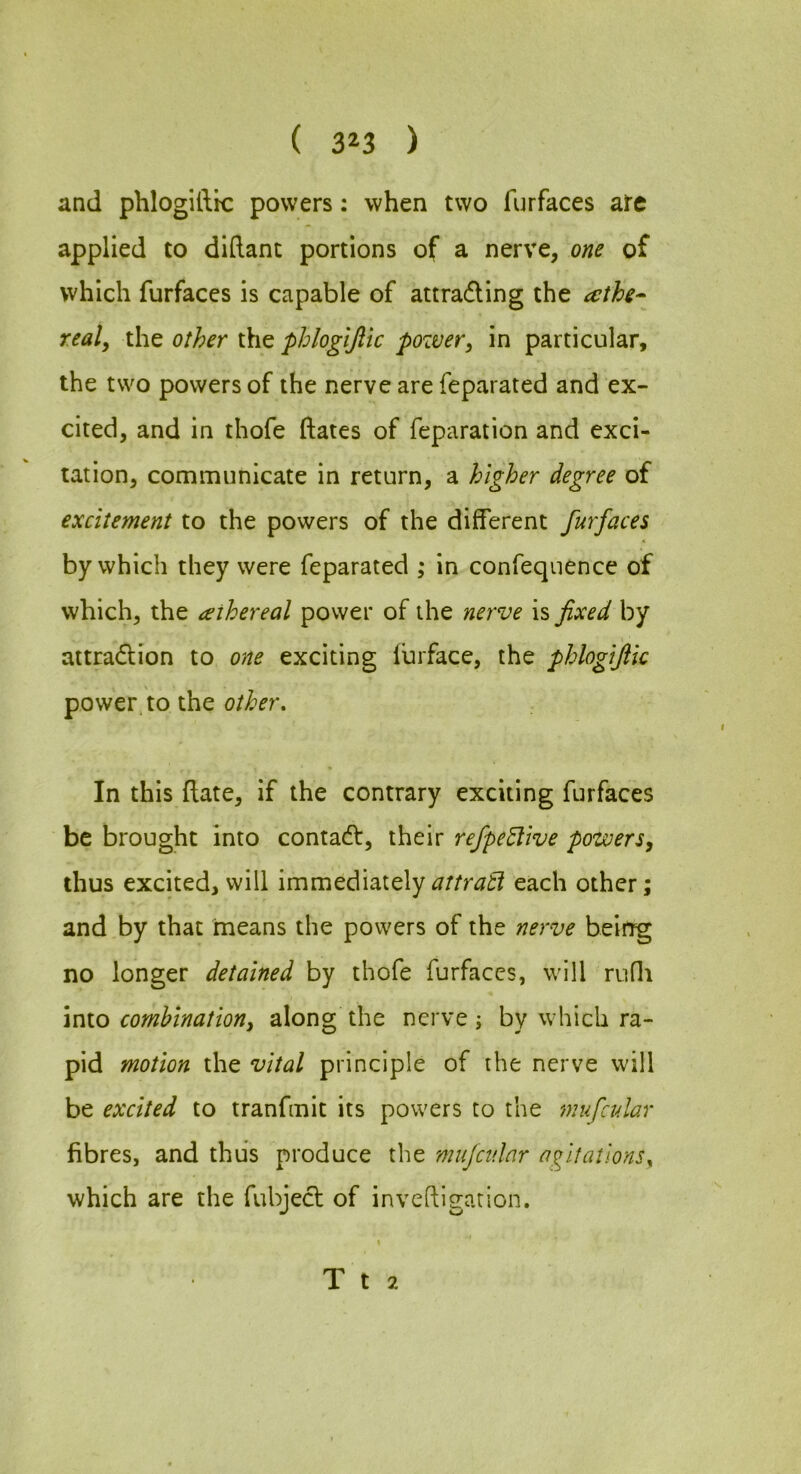 ( 3^3 ) and phlogilltc powers; when two furfaces are applied to didant portions of a nerve, one of which furfaces is capable of attrading the realy the other the phlogijiic pozver, in particular, the two powers of the nerve are feparated and ex- cited, and in thofe ftates of reparation and exci- tation, communicate in return, a higher degree of excitement to the powers of the different furfaces by which they were feparated ; in confequence of which, the aihereal power of the nerve is fixed by attradion to one exciting lurface, the phlogifik power, to the In this date, if the contrary exciting furfaces be brought into contad, their refpe5live power thus excited, will immediatelyeach other; and by that means the powers of the nerve being no longer detained by thofe furfaces, will rudi \nio combinationy along the nerve j by which ra- pid motion the vital principle of the nerve will be excited to tranfmit its powers to the mufcular fibres, and thus produce the mufcular agitations^ which are the fubjed of invedigarion.
