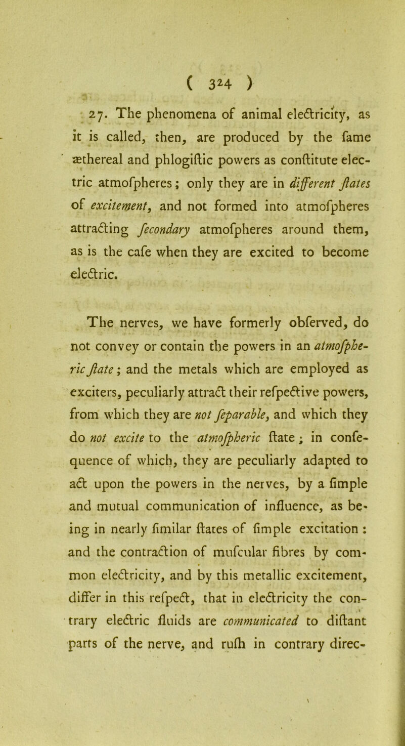 2y. The phenomena of animal electricity, as it is called, then, are produced by the fame ^ethereal and phlogiftic powers as conftitute elec- tric atmofpheres; only they are in different Jlaies of excitement, and not formed into atmofpheres attracting fecondary atmofpheres around them, as is the cafe when they are excited to become electric. The nerves, we have formerly obferved, do not convey or contain the powers in an atmofphe- ric Jiate; and the metals which are employed as exciters, peculiarly attraCt their refpeCtive powers, from which they are not feparable, and which they do not excite to the atmofpheric ftate; in confe- quence of which, they are peculiarly adapted to aCt upon the powers in the nerves, by a fimple and mutual communication of influence, as be- ing in nearly fimilar flares of fimple excitation : and the contraction of mufcular fibres by com- f mon electricity, and by this metallic excitement, differ in this refpeCt, that in elcCtricity the con- I trary eleCtric fluids are communicated to diflant parts of the nerve, and rufh in contrary direc-
