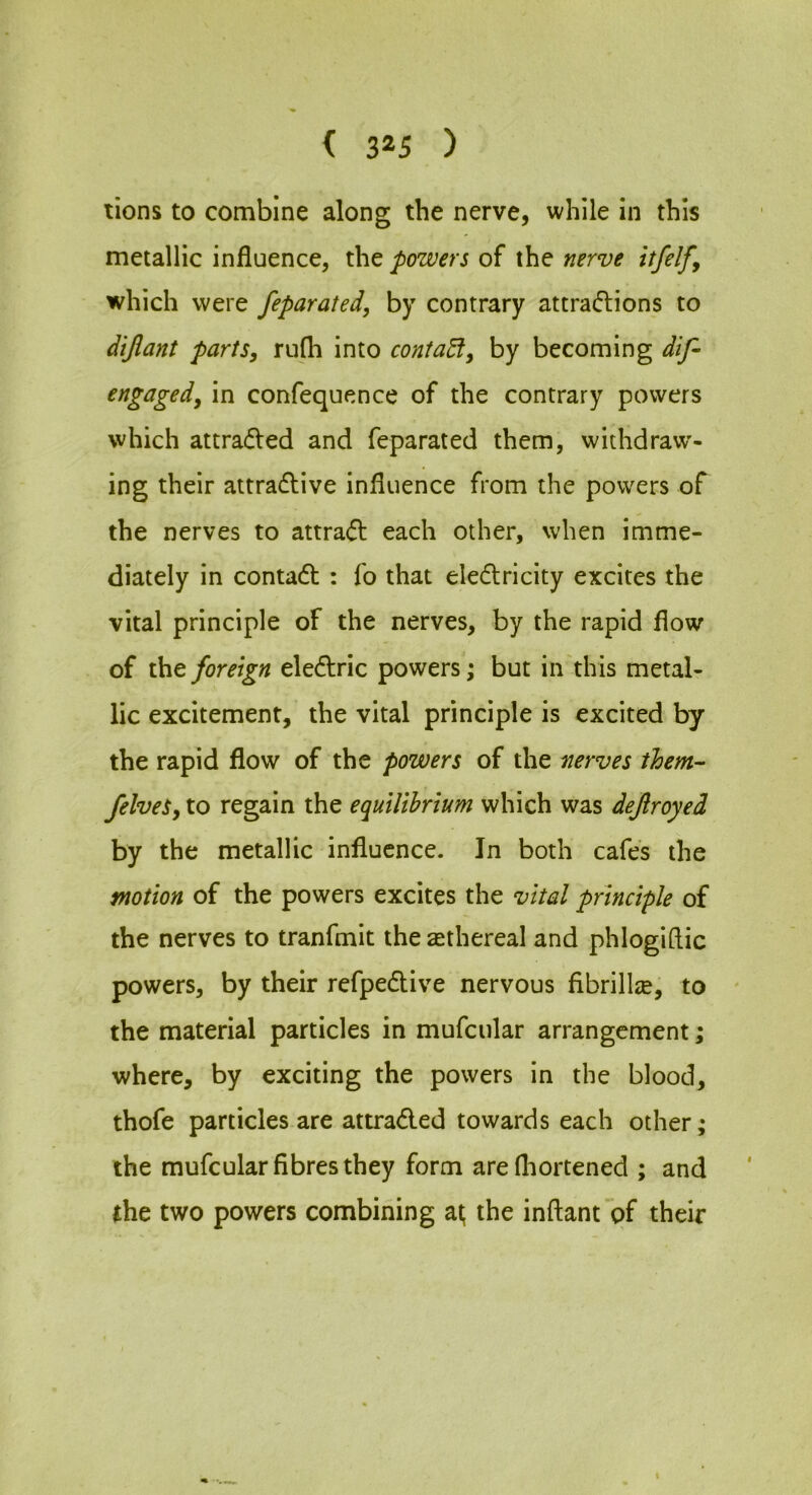 lions to combine along the nerve, while in this metallic influence, the powers of the nerve itfelfy which were feparated, by contrary attradions to dijlant parts, rufli into contact, by becoming dif- engaged, in confequence of the contrary powers which attra(5ted and feparated them, withdraw- ing their attraflive influence from the powers of the nerves to attra<51: each other, when imme- diately in contadt : fo that eledtricity excites the vital principle of the nerves, by the rapid flow of the foreign eledlric powers; but in this metal- lic excitement, the vital principle is excited by the rapid flow of the powers of the nerves them- felveS, to regain the equilibrium which was dejlroyed by the metallic influence. In both cafes the motion of the powers excites the vital principle of the nerves to tranfmit the ethereal and phlogiflic powers, by their refpedlive nervous fibrillje, to the material particles in mufcular arrangement; where, by exciting the powers in the blood, thofe particles are attradled towards each other; the mufcular fibres they form are fliortened ; and the two powers combining at; the inftant of their