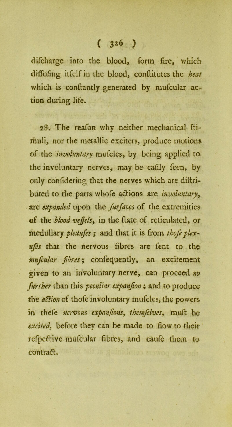 difcharge into the blood, form fire, which diffufing itfelf in the blood, conllitutes the heat which is conftantly generated by mufcular ac- tion during life. 5>8. The reafon why neither mechanical fti- muli, nor the metallic exciters, produce morions of the involuntary mufcles, by being applied to the involuntary nerves, may be eafily feen, by only confidering that the nerves which are diftri- buted to the parts whofe adlions are involuntary^ are expanded upon the furfaces of the extremities of the blood vejels, in the (late of reticulated, or meduWaxy plexufes; and that it is from thofeplex- Ttfes that the nervous fibres are fent to the mufcular fibres; confequently, an excitement given to an involuntary nerve, can proceed no further than this peculiar expanfion; and to produce the aEllon of thofe involuntary mufcles, the powers in thefe nervous expanfionSy themfelves, muft be excited, before they can be made to flow to their refpe6live mufcular fibres, and caufe them to contra(5l.