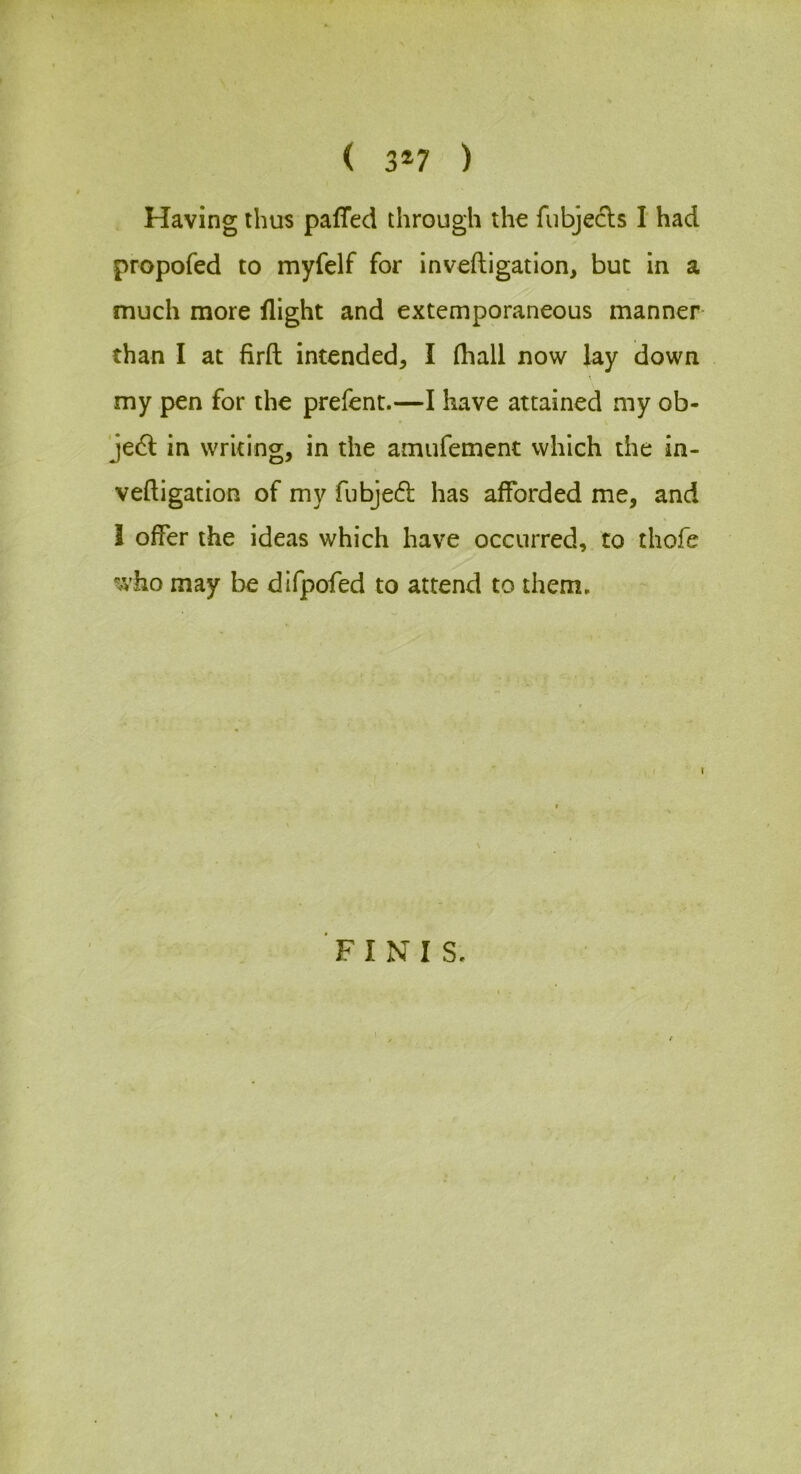 ( 3»7 ) Having thus pafTed through the fubjecls I had propofed to myfelf for inveftigation, but in a much more flight and extemporaneous manner than I at firft intended, I (hall now lay down my pen for the prefent.—I have attained my ob- jedf in writing, in the amiifement which the in- veftigation of my fubjed has afforded me, and I offer the ideas which have occurred, to thofe who may be difpofed to attend to them. FINIS.