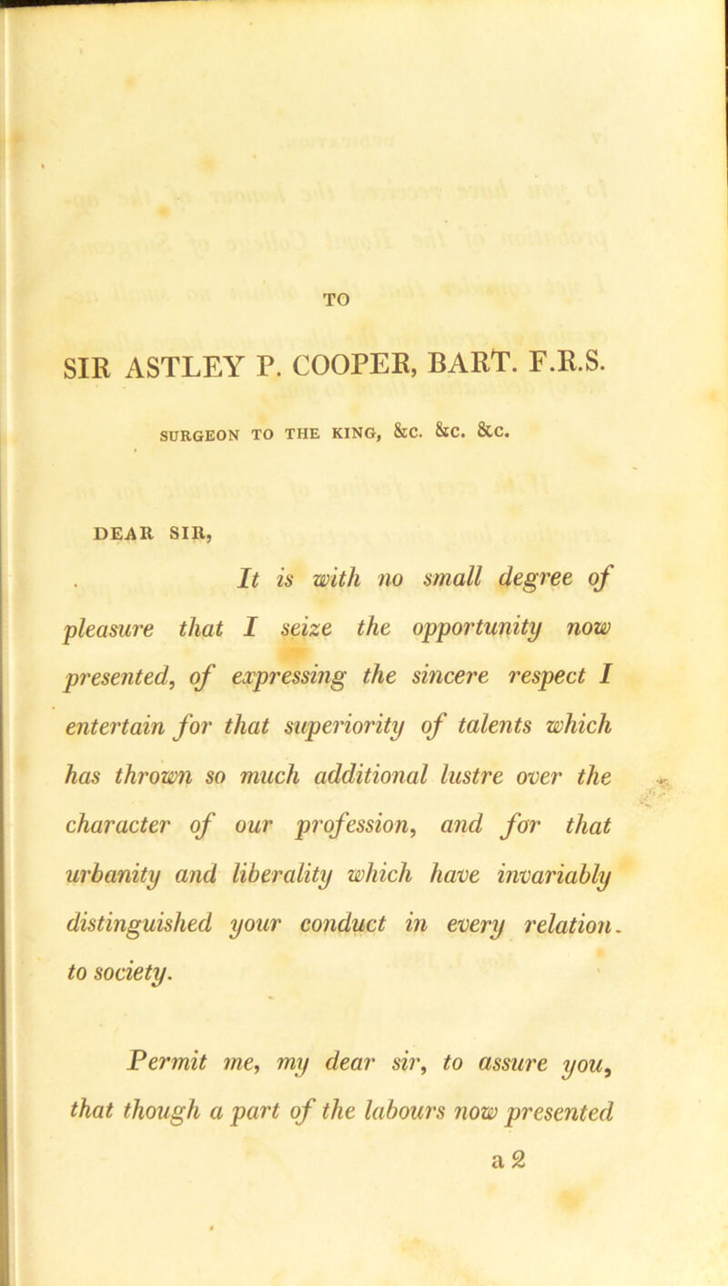 TO SIR ASTLEY P. COOPER, BARP. F.R.S. SURGEON TO THE KING, &C. &C. &C. DEAR SIB, It is with no small degree of pleasure that I seize the opportunity now presented, of expressing the sincere respect I entertain for that superiority of talents which has thrown so much additional lustre over the character of our profession, and for that urbanity and liberality which have invariably distinguished your conduct in every relation, to society. Permit me, my dear sir, to assure you, that though a part of the labours now presented a 2