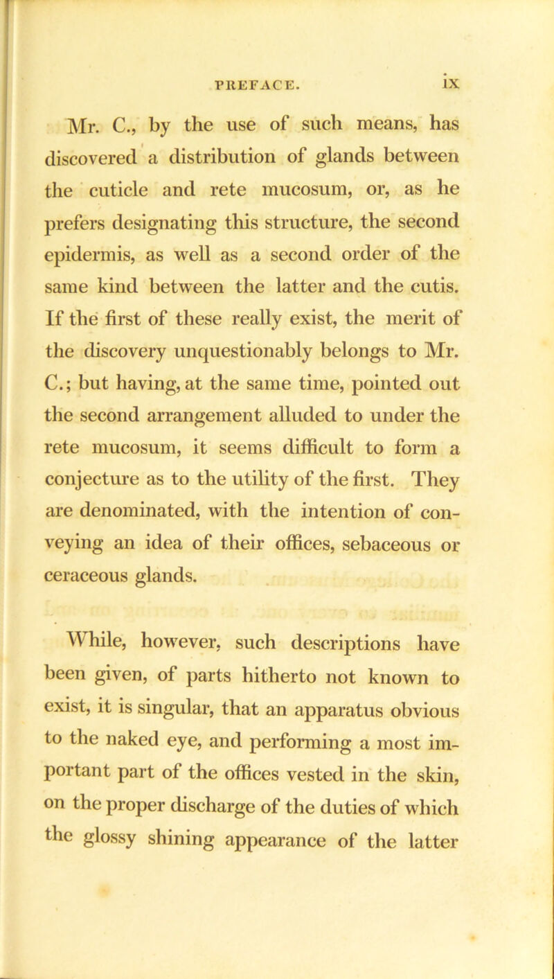 Mr. C., by the use of such means, has discovered a distribution of glands between the cuticle and rete mucosum, or, as he prefers designating this structure, the second epidermis, as well as a second order of the same kind between the latter and the cutis. If the first of these really exist, the merit of the discovery unquestionably belongs to Mr. C.; but having, at the same time, pointed out the second arrangement alluded to under the rete mucosum, it seems difficult to form a conjecture as to the utility of the first. They are denominated, with the intention of con- veying an idea of their offices, sebaceous or ceraceous glands. While, however, such descriptions have been given, of parts hitherto not known to exist, it is singular, that an apparatus obvious to the naked eye, and performing a most im- portant part of the offices vested in the skin, on the proper discharge of the duties of which the glossy shining appearance of the latter