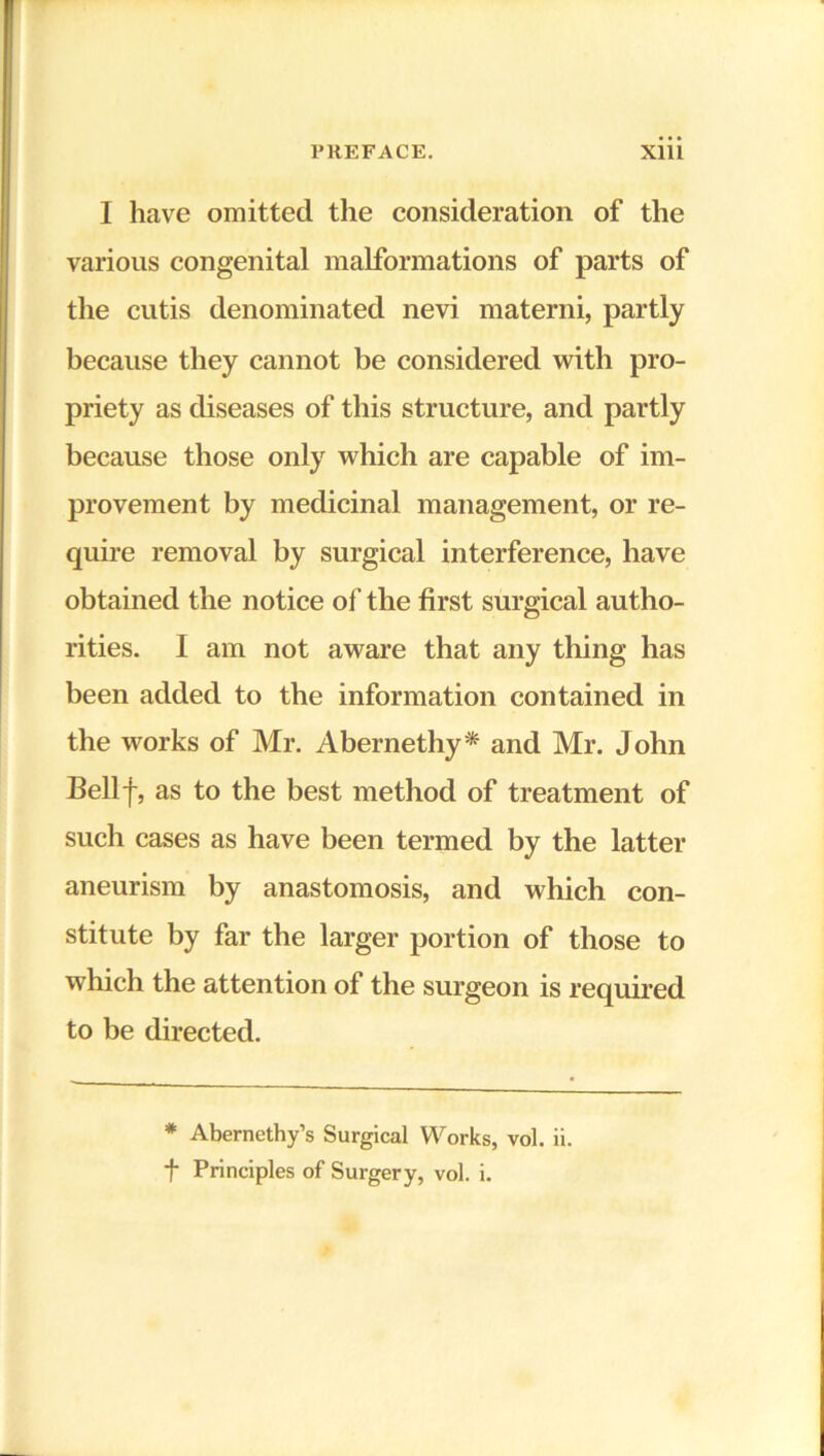 I have omitted the consideration of the various congenital malformations of parts of the cutis denominated nevi materni, partly because they cannot be considered with pro- priety as diseases of this structure, and partly because those only which are capable of im- provement by medicinal management, or re- quire removal by surgical interference, have obtained the notice of the first surgical autho- rities. I am not aware that any thing has been added to the information contained in the works of Mr. Abernethy* and Mr. John Bellf, as to the best method of treatment of such cases as have been termed by the latter aneurism by anastomosis, and which con- stitute by far the larger portion of those to which the attention of the surgeon is required to be directed. * Abernethy’s Surgical Works, vol. ii. f Principles of Surgery, vol. i.