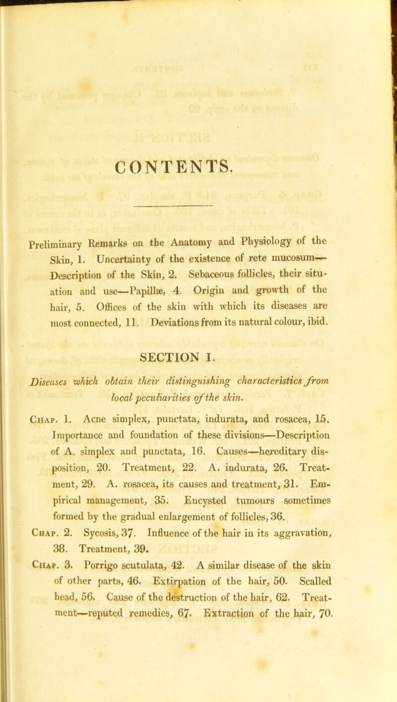 CONTENTS. Preliminary Remarks on the Anatomy and Physiology of the Skin, 1. Uncertainty of the existence of rete mucosum— Description of the Skin, 2. Sebaceous follicles, their situ- ation and use—Papillae, 4. Origin and growth of the hair, 5. Offices of the skin with which its diseases are most connected, 11. Deviations from its natural colour, ibid. SECTION I. Diseases which obtain their distinguishing characteristics from local peculiarities of the skin. Chap. 1. Acne simplex, punctata, indurata, and rosacea, 15. Imjwrtance and foundation of these divisions—Description of A. simplex and punctata, 16. Causes—hereditary dis- position, 20. Treatment, 22. A. indurata, 26. Treat- ment, 29. A. rosacea, its causes and treatment, 31. Em- pirical management, 35. Encysted tumours sometimes formed by the gradual enlargement of follicles, 36. Chap. 2. Sycosis, 37. Influence of the hair in its aggravation, 38. Treatment, 39. Chap. 3. Porrigo scutulata, 42. A similar disease of the skin of other parts, 46. Extirpation of the hair, 50. Scalled head, 56. Cause of the destruction of the hair, 62. Treat- ment-reputed remedies, 67. Extraction of the hair, 70.