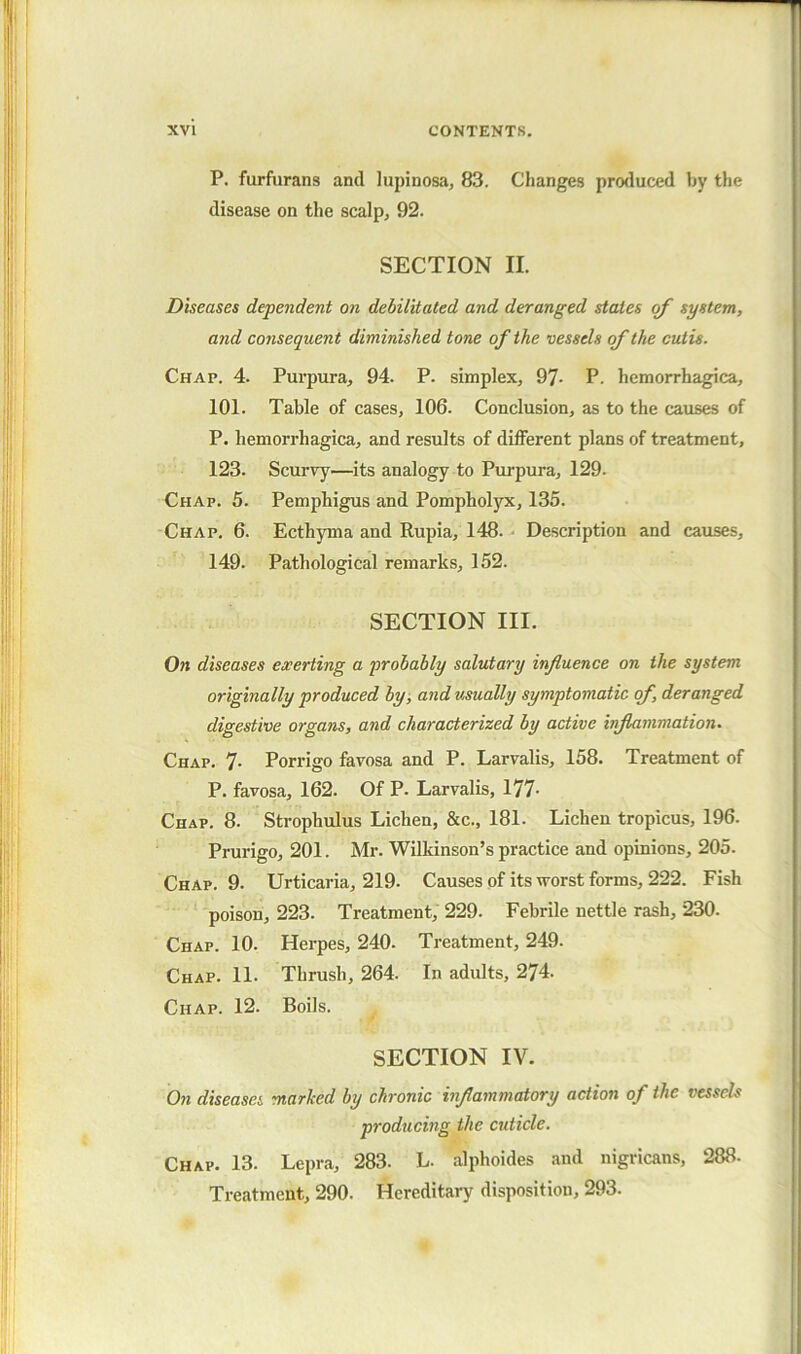 P. furfurans and lupinosa, 83. Changes produced by the disease on the scalpj 92. SECTION II. Diseases dependent on debilitated and deranged states of system, and consequent diminished tone of the vessels of the cutis. Chap. 4. Purpura, 94. P. simplex, 97- P. hemorrhagica, 101. Table of cases, 106. Conclusion, as to the causes of P. hemorrhagica, and results of different plans of treatment, 123. Scurvy—its analogy to Purpura, 129. Chap. 5. Pemphigus and Pompholyx, 135. Chap. 6. Ecth5Tna and Rupia, 148. .• Description and causes, 149. Pathological remarks, 152. SECTION III. On diseases exerting a probably salutary influence on the system originally produced by, and usually symptomatic of, deranged digestive organs, and characterized by active inflammation. Chap. 7- Porrigo favosa and P. Larvalis, 158. Treatment of P. favosa, 162. Of P. Larvalis, 177- Chap, 8. Strophulus Lichen, &c., 181. Lichen tropicus, 196. Prurigo, 201. Mr. Wilkinson’s practice and opinions, 205. Chap. 9- Urticaria, 219. Causes of its worst forms, 222. Fish poison, 223. Treatment, 229. Febrile nettle rash, 230. Chap. 10. Herpes, 240. Treatment, 249. Chap. 11- Thrush, 264. In adults, 274. Chap. 12. Boils. SECTION IV. On diseases marhed by chronic inflammatory action of the vessels producmg the cuticle. Chap. 13. Lepra, 283. L. alphoides and nigricans, 288. Treatment, 290. Hereditary disposition, 293.