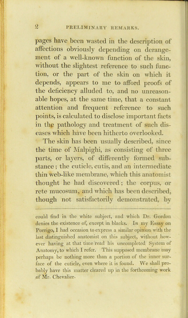 pages have been wasted in the description of affections obviously depending on derange- ment of a well-known function of the skin, without the slightest reference to such func- tion, or the part of the skin on which it depends, appears to me to afford proofs of the deficiency alluded to, and no unreason- able hopes, at the same time, that a constant attention and frequent reference to such points, is calculated to disclose important facts in the pathology and treatment of such dis- eases which have been hitherto overlooked. The skin has been usually described, since the time of Malpighi, as consisting of three parts, or layers, of differently formed sub- stance ; the cuticle, cutis, and an intermediate thin web-like membrane, which this anatomist thought he had discovered; the corpus, or rete mucosum, and which has been described, though not satisfactorily demonstrated, by could find in the white subject, and which Dr. Gordon denies the existence of, except in blacks. In my Essay on Porrigo, I had occasion to express a similar opinion with the last distinguished anatomist on this subject, without how- ever having at that time read his uncompleted System of Anatomy, to which I refer. This supposed membrane may perhaps be nothing more than a portion of the inner sur- face of the cuticle, even where it is found. We shall pro- bably have this matter cleared up in the forthcoming work of Mr. Chevalier-