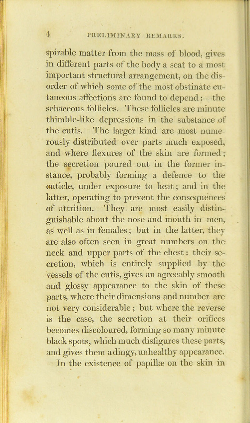 spirable matter from the mass of blood, gives in different parts of the body a seat to a most important structural arrangement, on the dis- order of which some of the most obstinate cu- taneous affections are found to depend:—the sebaceous follicles. These follicles are minute thimble-like dejiressions in the substance of the cutis. The larger kind are most nume- rously distributed over parts much exposed, and where flexures of the skin are formed; the secretion poured out in the former in- stance, probably forming a defence to the outicle, under exposure to heat; and in the latter, operating to prevent the consequences of attrition. They are most easily distin- guishable about the nose and mouth in men, as well as in females; but in the latter, they are also often seen in great numbers on the neck and upper parts of the chest: their se- cretion, which is entirely supphed by the vessels of the cutis, gives an agreeably smooth and glossy appearance to the skin of these parts, where their dimensions and number are not very considerable; but where the reverse is the case, the secretion at their orifices becomes discoloured, forming so many minute black spots, which much disfigures these parts, and gives them a dingy, unhealthy appearance. In the existence of papilla? on the skin in