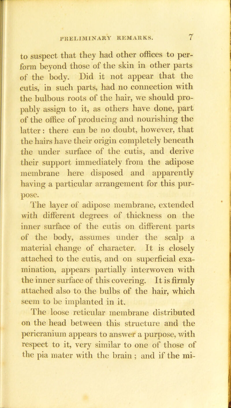 to suspect that they had other offices to per- form beyond those of the skin in other parts of the body. Did it not appear that the cutis, in such parts, had no connection with the bulbous roots of the hair, we should pro- pably assign to it, as others have done, part of the office of producing and nourishing the latter: there can be no doubt, however, that the hairs have their origin completely beneath the under surface of the cutis, and derive their support immediately from the adipose membrane here disposed and apparently having a particular arrangement for this pur- pose. The layer of adipose membrane, extended with different degrees of thickness on the inner surface of the cutis on different parts of the body, assumes under the scalp a material change of character. It is closely attached to the cutis, and on superficial exa- mination, appears partially interwoven with the inner surface of this covering. It is firmly attached also to the bulbs of the hair, which seem to he implanted in it. The loose reticular membrane distributed on the head between this structure and the pericranium appears to answer a purpose, with respect to it, very similar to one of those of the pia mater with the brain ; and if the mi-