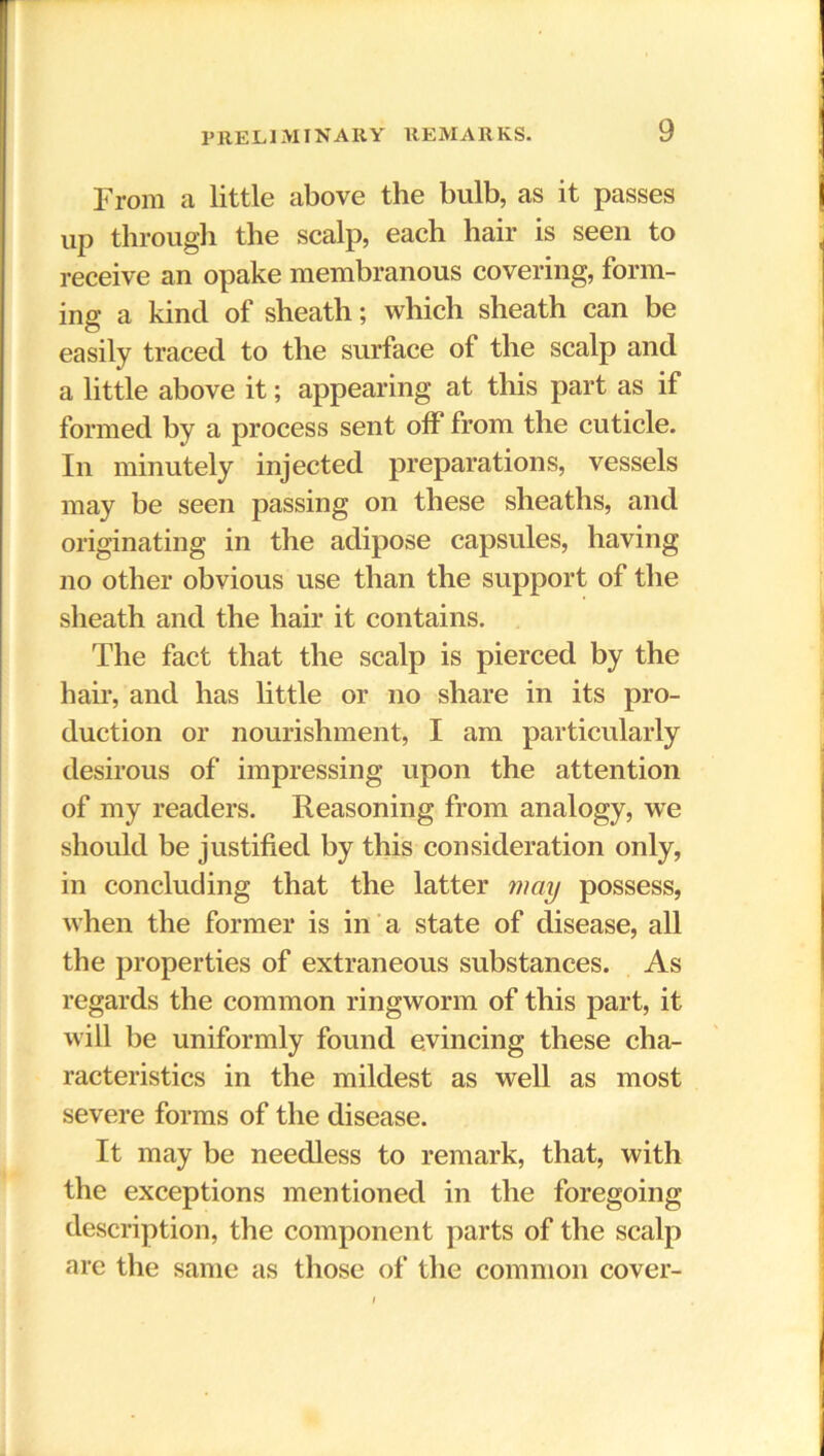 From a little above the bulb, as it passes up througli the scalp, each hair is seen to receive an opake membranous covering, form- ing a kind of sheath; which sheath can be easily traced to the surface of the scalp and a little above it; appearing at this part as if formed by a process sent off from the cuticle. In minutely injected preparations, vessels may be seen passing on these sheaths, and originating in the adipose capsules, having no other obvious use than the support of the sheath and the hair it contains. The fact that the scalp is pierced by the hair, and has little or no share in its pro- duction or nourishment, I am particularly desirous of impressing upon the attention of my readers. Reasoning from analogy, we should be justified by this consideration only, in concluding that the latter may possess, when the former is in a state of disease, all the properties of extraneous substances. As regards the common ringworm of this part, it will be uniformly found evincing these cha- racteristics in the mildest as well as most severe forms of the disease. It may be needless to remark, that, with the exceptions mentioned in the foregoing description, the component parts of the scalp are the same as those of the common cover-