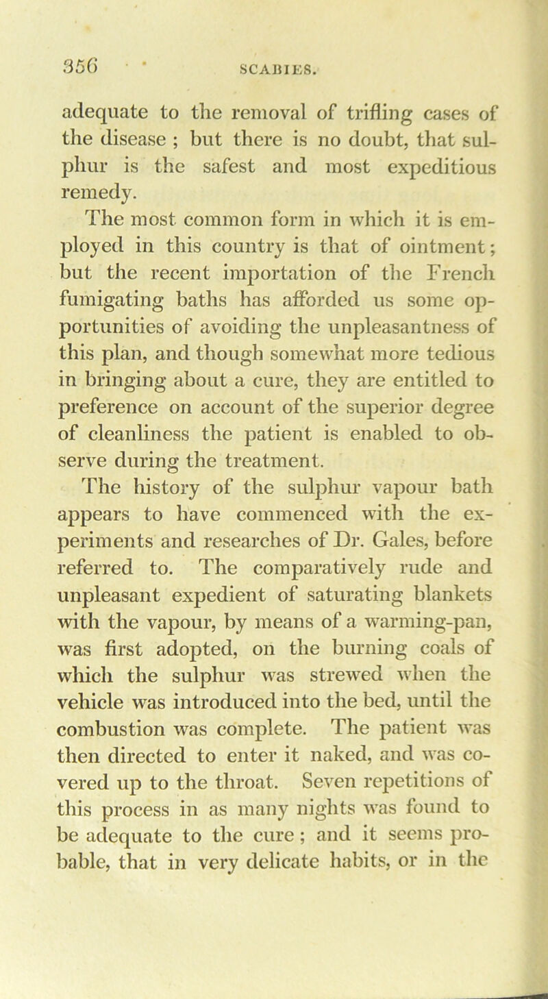 S56 adequate to the removal of trifling cases of the disease ; but there is no doubt, that sul- phur is the safest and most expeditious remedy. The most common form in which it is em- ployed ill this country is that of ointment; but the recent importation of the French fumigating baths has afforded us some op- portunities of avoiding the unpleasantness of this plan, and though somewhat more tedious in bringing about a cure, they are entitled to preference on account of the superior degree of cleanhness the patient is enabled to ob- serve during the treatment. The history of the sulphur vapour bath appears to have commenced with the ex- periments and researches of Dr. Gales, before referred to. The comparatively rude and unpleasant expedient of saturating blankets with the vapour, by means of a warming-pan, was first adopted, on the burning coals of which the sulphur was strewed when the vehicle was introduced into the bed, until the combustion was complete. The patient was then directed to enter it naked, and was co- vered up to the throat. Seven repetitions of this process in as many nights was found to be adequate to the cure; and it seems pro- bable, that in very delicate habits, or in the