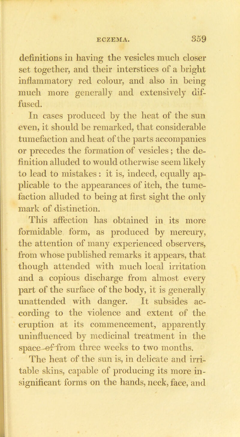 definitions in having the vesicles much closer set together, and their interstices of a bright inflammatory red colour, and also in being much more generally and extensively dif- fused. In cases produced by the heat of the sun even, it should be remarked, that considerable tumefaction and heat of the parts accompanies or precedes the formation of vesicles; the de- finition alluded to would otherwise seem likely to lead to mistakes; it is, indeed, equally ap- plicable to the appearances of itch, the tume- faction alluded to being at first sight the only mark of distinction. This affection has obtained in its more formidable form, as produced by mercury, the attention of many experienced observers, from whose published remarks it appears, that though attended with much local irritation and a copious discharge from almost every part of the surface of the body, it is generally unattended with danger. It subsides ac- cording to the violence and extent of the eruption at its commencement, apparently uninfluenced by medicinal treatment in the space -effrom three weeks to two months. The heat of the sun is, in delicate and irri- table skins, capable of producing its more in- significant forms on the hands, neck, face, and