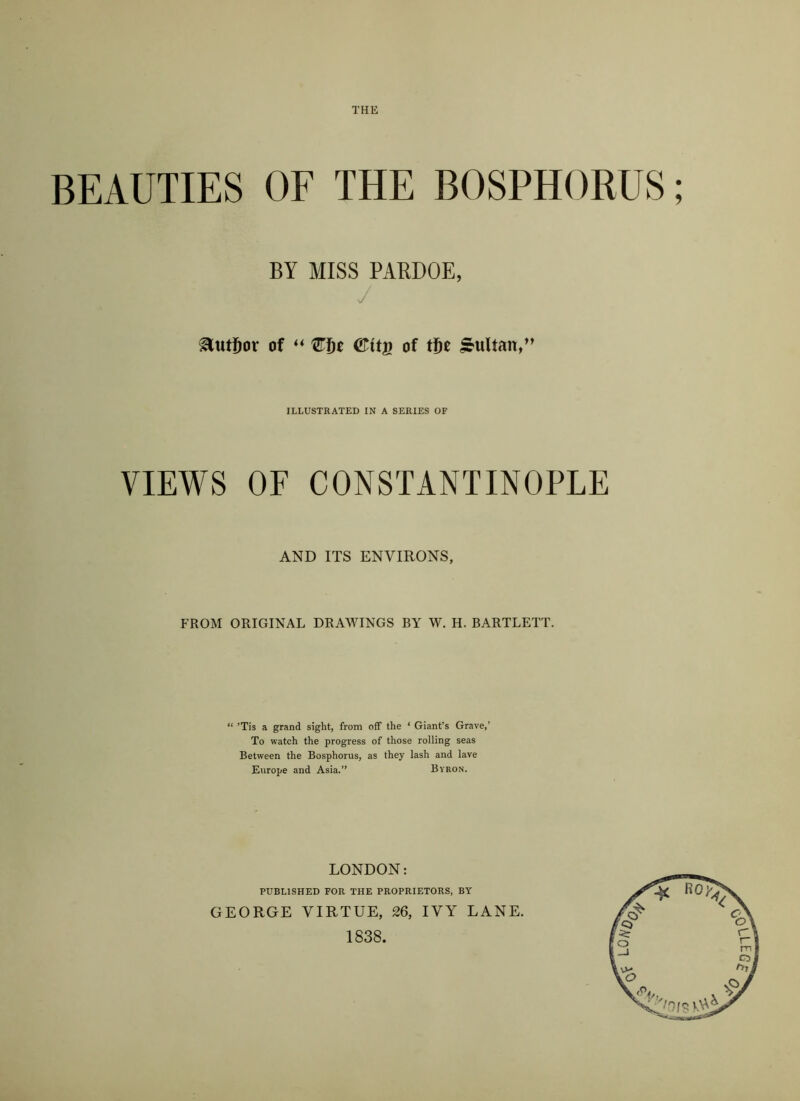 BEAUTIES OF THE BOSPHORUS; BY MISS PARDOE, / Eutfjor of “ QHjt <Kit$ of tf)t Multan,” ILLUSTRATED IN A SERIES OF VIEWS OF CONSTANTINOPLE AND ITS ENVIRONS, FROM ORIGINAL DRAWINGS BY W. H. BARTLETT. “ ’Tis a grand sight, from off the ‘ Giant’s Grave,’ To watch the progress of those rolling seas Between the Bosphorus, as they lash and lave Europe and Asia.” Byron. LONDON: PUBLISHED FOR THE PROPRIETORS, BY GEORGE VIRTUE, 26, IVY LANE. 1838.