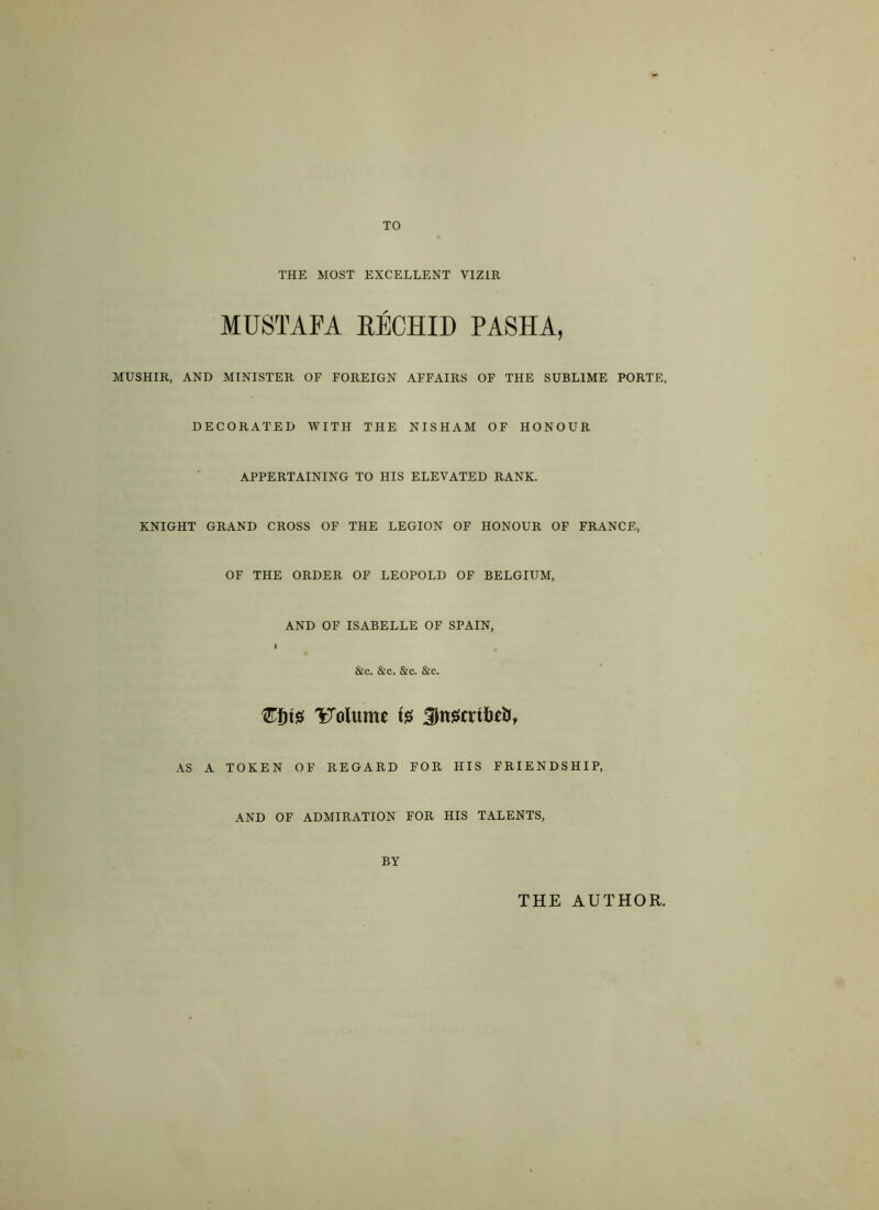 TO THE MOST EXCELLENT VIZIR MUSTAFA RECHID PASHA, MUSHIR, AND MINISTER OF FOREIGN AFFAIRS OF THE SUBLIME PORTE, DECORATED WITH THE NISHAM OF HONOUR APPERTAINING TO HIS ELEVATED RANK. KNIGHT GRAND CROSS OF THE LEGION OF HONOUR OF FRANCE, OF THE ORDER OF LEOPOLD OF BELGIUM, AND OF ISABELLE OF SPAIN, &c. &c. &c. &c. €f)t$ Volume ts JnscrtW, AS A TOKEN OF REGARD FOR HIS FRIENDSHIP, AND OF ADMIRATION FOR HIS TALENTS, BY THE AUTHOR.