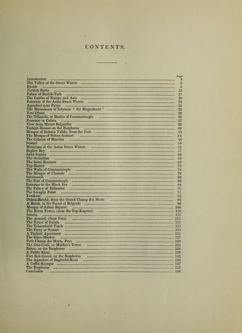 CONTENTS. tag* Introduction 3 The Valley of the Sweet Waters 6 Eyoub 9 Turkish Baths 13 Palace of Beshik-Tash 17 The Castles of Europe and Asia 20 Fountain of the Asian Sweet Waters 22 Aqueduct near Pyrgo 24 The Mausoleum of Solyman “ the Magnificent ” 25 Yeni Djami 28 The Tcharchi, or Bazars of Constantinople 29 Fountain in Galata 37 View from Mount Bulgurlhu 39 Turkish Houses on the Bosphorus 40 Mosque of Sultana Valide, from the Port 43 The Mosque of Sultan Achmet 44 The Column of Marcian 48 Scutari 50 Musicians at the Asian Sweet Waters 55 Beglier Bey 57 Saint Sophia 60 The Ocmeidan 64 The Serai Boumou 66 Top-Hanne 72 The Walls of Constantinople 74 The Mosque of Chazade 79 Suleimanid 80 The Port of Constantinople 82 Entrance to the Black Sea 84 The Palace of Belisarius 89 The Seraglio Point 91 Yenikeui • 92 Dolma-BatchS, from the Grand Champ des Morts 94 A Bendt, in the Forest of Belgrade 96 Mosque of Sultan Bajazet 106 The Riven Tower, (near the Top-Kapousi) 110 Istenia Ill The Arsenal, (from Pera) 113 The Tower of Galata 115 The Tchernberle Tasch 117 The Ferry at Scutari 118 A Turkish Apartment 125 The Slave-Market 127 Petit Champ des Morts, Pera 130 The Guz-Couli, or Maiden’s Tower - 134 Bebec, on the Bosphorus . 135 A Public Khan 138 Fort Beil-Gorod, on the Bosphorus 142 The Aqueduct of Baghtche-Keui 143 A Coffee-Kiosque 147 The Bosphorus 151 Conclusion 156