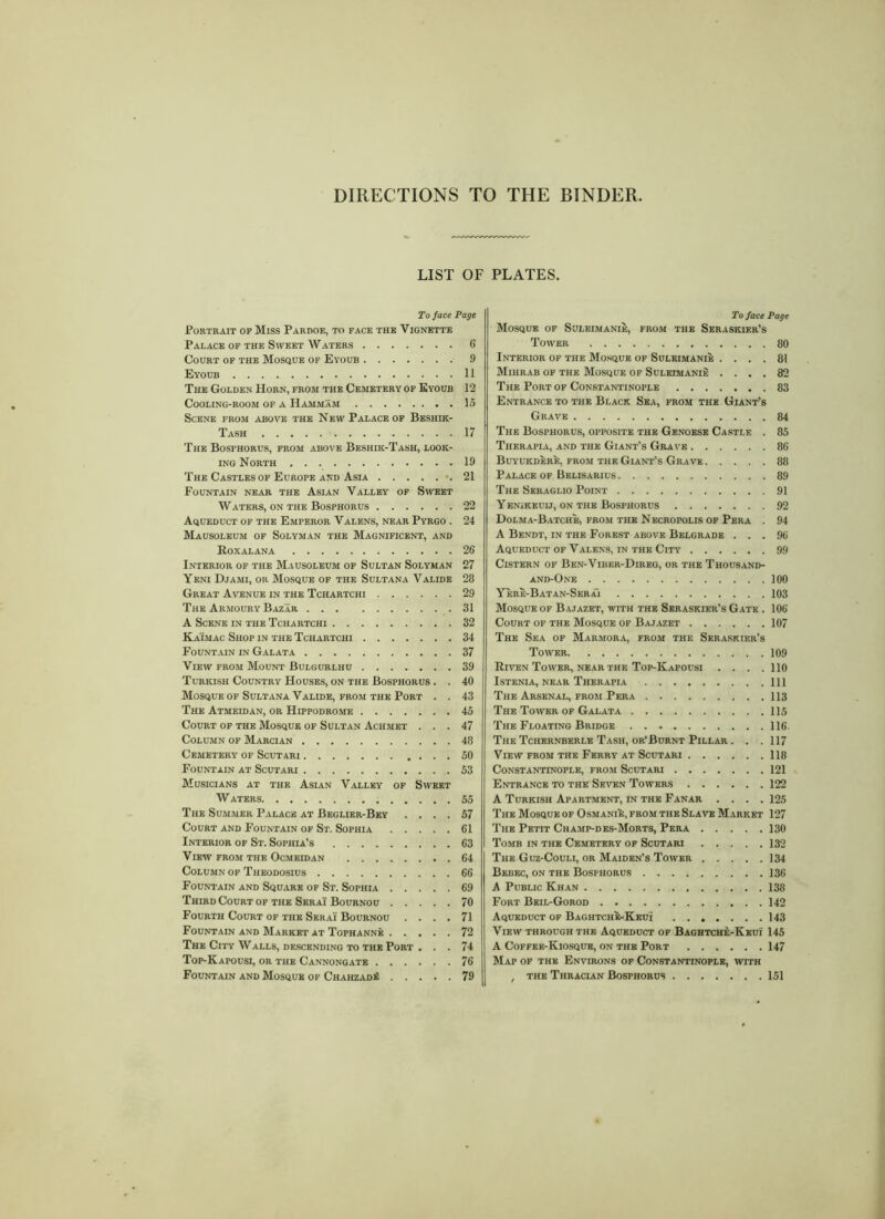 DIRECTIONS TO THE BINDER LIST OF To face Page Portrait of Miss Pardoe, to face the Vignette Palace of the Sweet Waters 6 Court of the Mosque of Eyoub 9 Eyoub 11 The Golden Horn, from the Cemetery of Eyoub 12 Cooling-room of a HammSm 15 Scene from above the New Palace of Beshik- Tash 17 The Bosfhorus, from above Beshik-Tash, look- ing North 19 The Castles of Europe and Asia -.21 Fountain near the Asian Valley of Sweet Waters, on the Bosphorus 22 Aqueduct of the Emperor Valens, near Pyrgo . 24 Mausoleum of Solyman the Magnificent, and Roxalana 26 Interior of the Mausoleum of Sultan Solyman 27 Yeni Djami, or Mosque of the Sultana Valide 28 Great Avenue in the Tchartchi 29 The Armoury Bazar 31 A Scene in the Tchartchi 32 Ka'imac Shop in the Tchartchi 34 Fountain in Galata 37 View from Mount Bulgurlhu 39 Turkish Country Houses, on the Bosphorus . . 40 Mosque of Sultana Valide, from the Port . . 43 The Atmeidan, or Hippodrome 45 Court of the Mosque of Sultan Achmet ... 47 Column of Marcian 48 Cemetery of Scutari 50 Fountain at Scutari .53 Musicians at the Asian Valley of Sweet W ATERS 55 The Summer Palace at Beglier-Bey .... 57 Court and Fountain of St. Sophia 61 Interior of St. Sophia’s 63 View from the Ocmeidan 64 Column of Theodosius 66 Fountain and Square of St. Sophia 69 Third Court of the Serai Bournou 70 Fourth Court of the Serai Bournou .... 71 Fountain and Market at Tophanne 72 The City Walls, descending to the Port . . . 74 Top-Kapousi, or the Cannongate 76 Fountain and Mosque of ChahzadS 79 PLATES. To face Page Mosque of Suleimanie, from the Serasiuer’s Tower 80 Interior of the Mosque of Suleimanie .... 81 Mihrab of the Mosque of Suleimanie .... 82 The Port of Constantinople 83 Entrance to the Black Sea, from the Giant’s Grave 84 The Bosphorus, opposite the Genoese Castle . 85 Therapia, and the Giant’s Grave 86 Buyukdere, from the Giant’s Grave 88 Palace of Belisarius 89 The Seraglio Point 91 Yenikeuij, on the Bosphorus 92 Dolma-Batche, from the Necropolis of Pera . 94 A Bendt, in the Forest above Belgrade ... 96 Aqueduct of Valens, in the City 99 Cistern of Ben-Viber-Direg, or the Thousand- and-One 100 Yere-Batan-Serai 103 Mosque of Bajazet, with the Seraskier’s Gate . 106 Court of the Mosque of Bajazet 107 The Sea of Marmora, from the Seraskier’s Tower 109 Riven Tower, near the Top-Kapousi .... 110 Istenia, near Therapia Ill The Arsenal, from Pera 113 The Tower of Galata 115 The Floating Bridge 116. The Tchernberle Tash, or’Burnt Pillar . . . 117 View from the Ferry at Scutari 118 Constantinople, from Scutari 121 Entrance to the Seven Towers 122 A Turkish Apartment, in the Fanar .... 125 The Mosque of OsmaniJ:, from the Slave Market 127 The Petit Champ-des-Morts, Pera 130 Tomb in the Cemetery of Scutari 132 The Guz-Couli, or Maiden’s Tower 134 Bebec, on the Bosphorus 136 A Public Khan 138 Fort Beil-Gorod 142 Aqueduct of Baghtch^-Keui 143 View through the Aqueduct of Baghtche-Keui 145 A Coffee-Kiosque, on the Port 147 Map of the Environs of Constantinople, with , the Thracian Bosphorus 151