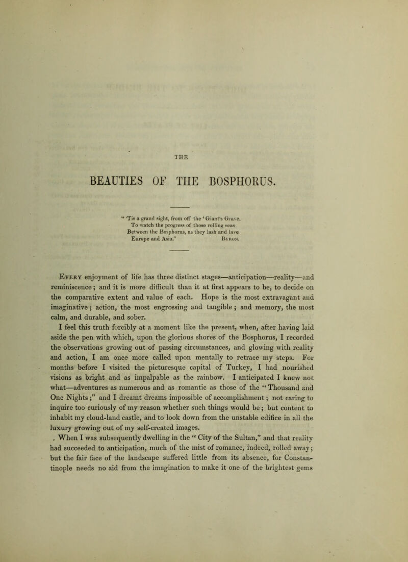 BEAUTIES OF THE BOSPHORUS. “ ’Tis a grand sight, from off the ‘ Giant’s Grave, To watch the progress of those rolling seas Between the Bosphorus, as they lash and lave Europe and Asia. Bvron. Every enjoyment of life has three distinct stages—anticipation—reality—and reminiscence; and it is more difficult than it at first appears to be, to decide on the comparative extent and value of each. Hope is the most extravagant and imaginative; action, the most engrossing and tangible ; and memory, the most calm, and durable, and sober. I feel this truth forcibly at a moment like the present, when, after having laid aside the pen with which, upon the glorious shores of the Bosphorus, I recorded the observations growing out of passing circumstances, and glowing with reality and action, I am once more called upon mentally to retrace my steps. For months before I visited the picturesque capital of Turkey, I had nourished visions as bright and as impalpable as the rainbow. I anticipated I knew not what—adventures as numerous and as romantic as those of the “ Thousand and One Nights and I dreamt dreams impossible of accomplishment; not caring to inquire too curiously of my reason whether such things would be; but content to inhabit my cloud-land castle, and to look down from the unstable edifice in all the luxury growing out of my self-created images. , When I was subsequently dwelling in the “ City of the Sultan,” and that reality had succeeded to anticipation, much of the mist of romance, indeed, rolled away; but the fair face of the landscape suffered little from its absence, for Constan- tinople needs no aid from the imagination to make it one of the brightest gems