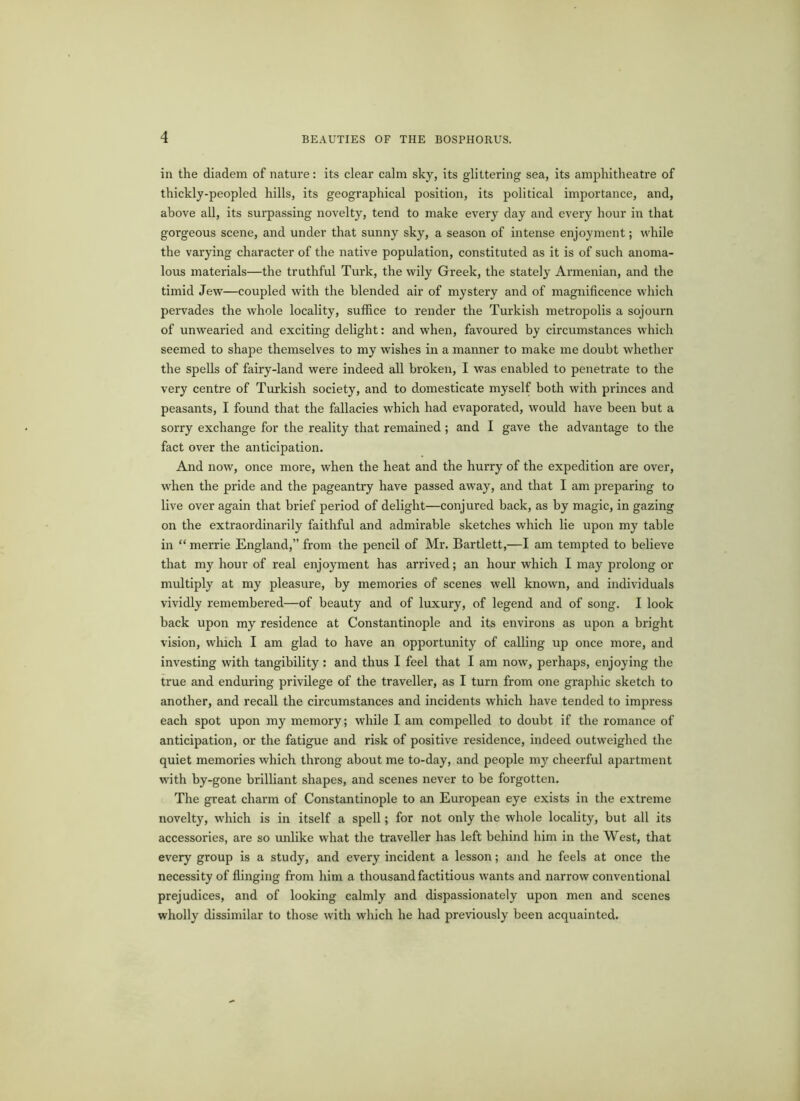 in the diadem of nature: its clear calm sky, its glittering sea, its amphitheatre of thickly-peopled hills, its geographical position, its political importance, and, above all, its surpassing novelty, tend to make every day and every hour in that gorgeous scene, and under that sunny sky, a season of intense enjoyment; while the varying character of the native population, constituted as it is of such anoma- lous materials—the truthful Turk, the wily Greek, the stately Armenian, and the timid Jew—coupled with the blended air of mystery and of magnificence which pervades the whole locality, suffice to render the Turkish metropolis a sojourn of unwearied and exciting delight: and when, favoured by circumstances which seemed to shape themselves to my wishes in a manner to make me doubt whether the spells of fairy-land were indeed all broken, I was enabled to penetrate to the very centre of Turkish society, and to domesticate myself both with princes and peasants, I found that the fallacies which had evaporated, would have been but a sorry exchange for the reality that remained ; and I gave the advantage to the fact over the anticipation. And now, once more, when the heat and the hurry of the expedition are over, when the pride and the pageantry have passed away, and that I am preparing to live over again that brief period of delight—conjured back, as by magic, in gazing on the extraordinarily faithful and admirable sketches which lie upon my table in “ merrie England,” from the pencil of Mr. Bartlett,—I am tempted to believe that my hour of real enjoyment has arrived; an hour which I may prolong or multiply at my pleasure, by memories of scenes well known, and individuals vividly remembered—of beauty and of luxury, of legend and of song. I look back upon my residence at Constantinople and its environs as upon a bright vision, which I am glad to have an opportunity of calling up once more, and investing with tangibility: and thus I feel that I am now, perhaps, enjoying the true and enduring privilege of the traveller, as I turn from one graphic sketch to another, and recall the circumstances and incidents which have tended to impress each spot upon my memory; while I am compelled to doubt if the romance of anticipation, or the fatigue and risk of positive residence, indeed outweighed the quiet memories which throng about me to-day, and people my cheerful apartment with by-gone brilliant shapes, and scenes never to be forgotten. The great charm of Constantinople to an European eye exists in the extreme novelty, which is in itself a spell; for not only the whole locality, but all its accessories, are so unlike what the traveller has left behind him in the West, that every group is a study, and every incident a lesson; and he feels at once the necessity of flinging from him a thousand factitious wants and narrow conventional prejudices, and of looking calmly and dispassionately upon men and scenes wholly dissimilar to those with which he had previously been acquainted.
