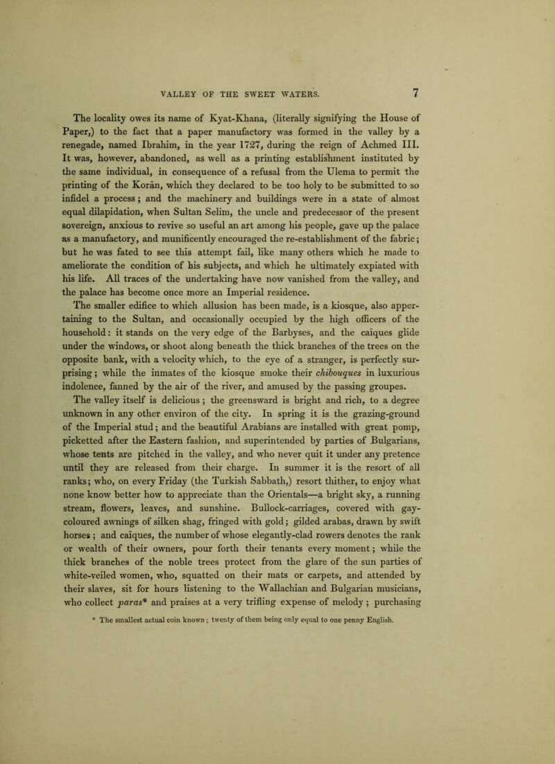 The locality owes its name of Kyat-Khana, (literally signifying the House of Paper,) to the fact that a paper manufactory was formed in the valley by a renegade, named Ibrahim, in the year 1727, during the reign of Achmed III. It was, however, abandoned, as well as a printing establishment instituted by the same individual, in consequence of a refusal from the Ulema to permit the printing of the Koran, which they declared to be too holy to be submitted to so infidel a process ; and the machinery and buildings were in a state of almost equal dilapidation, when Sultan Selim, the uncle and predecessor of the present sovereign, anxious to revive so useful an art among his people, gave up the palace as a manufactory, and munificently encouraged the re-establishment of the fabric; but he was fated to see this attempt fail, like many others which he made to ameliorate the condition of his subjects, and which he ultimately expiated with his life. All traces of the undertaking have now vanished from the valley, and the palace has become once more an Imperial residence. The smaller edifice to which allusion has been made, is a kiosque, also apper- taining to the Sultan, and occasionally occupied by the high officers of the household: it stands on the very edge of the Barbyses, and the caiques glide under the windows, or shoot along beneath the thick branches of the trees on the opposite bank, with a velocity which, to the eye of a stranger, is perfectly sur- prising ; while the inmates of the kiosque smoke their chibouques in luxurious indolence, fanned by the air of the river, and amused by the passing groupes. The valley itself is delicious ; the greensward is bright and rich, to a degree unknown in any other environ of the city. In spring it is the grazing-ground of the Imperial stud; and the beautiful Arabians are installed with great pomp, picketted after the Eastern fashion, and superintended by parties of Bulgarians, whose tents are pitched in the valley, and who never quit it under any pretence until they are released from their charge. In summer it is the resort of all ranks; who, on every Friday (the Turkish Sabbath,) resort thither, to enjoy what none know better how to appreciate than the Orientals—a bright sky, a running stream, flowers, leaves, and sunshine. Bullock-carriages, covered with gay- coloured awnings of silken shag, fringed with gold; gilded arabas, drawn by swift horses ; and caiques, the number of whose elegantly-clad rowers denotes the rank or wealth of their owners, pour forth their tenants every moment; while the thick branches of the noble trees protect from the glare of the sun parties of white-veiled women, who, squatted on their mats or carpets, and attended by their slaves, sit for hours listening to the Wallachian and Bulgarian musicians, who collect paras* and praises at a very trifling expense of melody ; purchasing * The smallest actual coin known ; twenty of them being only equal to one penny English.