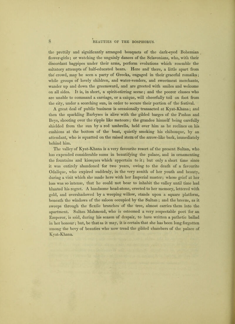 the prettily and significantly arranged bouquets of the dark-eyed Bohemian flower-girls; or watching the ungainly dances of the Sclavonians, who, with their discordant bagpipes under their arms, perform evolutions which resemble the saltatory attempts of half-educated bears. Here and there, a little apart from the crowd, may be seen a party of Greeks, engaged in their graceful romaika; while groups of lovely children, and water-venders, and sweetmeat merchants, wander up and down the greensward, and are greeted with smiles and welcome on all sides. It is, in short, a spirit-stirring scene; and the poorer classes who are unable to command a carriage, or a caique, will cheerfully toil on foot from the city, under a scorching sun, in order to secure their portion of the festival. A great deal of public business is occasionally transacted at Kyat-Khana; and then the sparkling Barbyses is alive with the gilded barges of the Pashas and Beys, shooting over the ripple like meteors; the grandee himself being carefully shielded from the sun by a red umbrella, held over him as he reclines on his cushions at the bottom of the boat, quietly smoking his chibouque, by an attendant, who is squatted on the raised stern of the arrow-like bark, immediately behind him. The valley of Kyat-Khana is a very favourite resort of the present Sultan, who has expended considerable sums in beautifying the palace, and in ornamenting the fountains and kiosques which appertain to it; but only a short time since it was entirely abandoned for two years, owing to the death of a favourite Odalique, who expired suddenly, in the very zenith of her youth and beauty, during a visit which she made here with her Imperial master; whose grief at her loss was so intense, that he could not bear to inhabit the valley until time had blunted his regret. A handsome head-stone, erected to her memory, lettered with gold, and overshadowed by a weeping willow, stands upon a square platform, beneath the windows of the saloon occupied by the Sultan ; and the breeze, as it sweeps through the flexile branches of the tree, almost carries them into the apartment. Sultan Mahmoud, who is esteemed a very respectable poet for an Emperor, is said, during his season of despair, to have written a pathetic ballad in her honour ; but, be that as it may, it is certain that she has been long forgotten among the bevy of beauties who now tread the gilded chambers of the palace of Kyat-Khana.