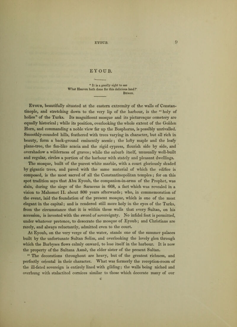 EYOUB. “ It is a goodly sight to see What Heaven hath done for this delicious land 1” Byron. Eyoub, beautifully situated at the eastern extremity of the walls of Constan- tinople, and stretching down to the very lip of the harbour, is the “ holy of holies” of the Turks. Its magnificent mosque and its picturesque cemetery are equally historical; while its position, overlooking the whole extent of the Golden Horn, and commanding a noble view far up the Bosphorus, is possibly unrivalled. Smoothly-rounded hills, feathered with trees varying in character, but all rich in beauty, form a back-ground eminently scenic ; the lofty maple and the leafy plane-tree, the fan-like acacia and the rigid cypress, flourish side by side, and overshadow a wilderness of graves; while the suburb itself, unusually well-built and regular, circles a portion of the harbour with stately and pleasant dwellings. The mosque, built of the purest white marble, with a court gloriously shaded by gigantic trees, and paved with the same material of which the edifice is composed, is the most sacred of all the Constantinopolitan temples ; for on this spot tradition says that Abu Eyoub, the companion-in-arms of the Prophet, was slain, during the siege of the Saracens in 668, a fact which was revealed in a vision to Mahomet II. about 800 years afterwards; who, in commemoration of the event, laid the foundation of the present mosque, which is one of the most elegant in the capital; and is rendered still more holy in the eyes of the Turks, from the circumstance that it is within these walls that every Sultan, on his accession, is invested with the sword of sovereignty. No infidel foot is permitted, under whatever pretence, to desecrate the mosque of Eyoub; and Christians are rarely, and always reluctantly, admitted even to the court. At Eyoub, on the very verge of the water, stands one of the summer palaces built by the unfortunate Sultan Selim, and overlooking the lovely glen through which the Barbyses flows calmly onward, to lose itself in the harbour. It is now the property of the Sultana Asme, the elder sister of the present Sultan. “ The decorations throughout are heavy, but of the greatest richness, and perfectly oriental in their character. What was formerly the reception-room of the ill-fated sovereign is entirely lined with gilding; the walls being niched and overhung with stalactited cornices similar to those which decorate many of our c