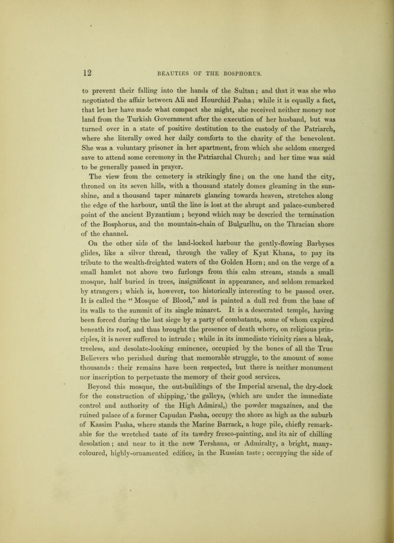 to prevent their falling into the hands of the Sultan; and that it was she who negotiated the affair between Ali and Hourchid Pasha; while it is equally a fact, that let her have made what compact she might, she received neither money nor land from the Turkish Government after the execution of her husband, but was turned over in a state of positive destitution to the custody of the Patriarch, where she literally owed her daily comforts to the charity of the benevolent. She was a voluntary prisoner in her apartment, from which she seldom emerged save to attend some ceremony in the Patriarchal Church; and her time was said to be generally passed in prayer. The view from the cemetery is strikingly fine; on the one hand the city, throned on its seven hills, with a thousand stately domes gleaming in the sun- shine, and a thousand taper minarets glancing towards heaven, stretches along the edge of the harbour, until the line is lost at the abrupt and palace-cumbered point of the ancient Byzantium ; beyond which may be descried the termination of the Bosphorus, and the mountain-chain of Bulgurlhu, on the Thracian shore of the channel. On the other side of the land-locked harbour the gently-flowing Barbyses glides, like a silver thread, through the valley of Kyat Khana, to pay its tribute to the wealth-freighted waters of the Golden Horn; and on the verge of a small hamlet not above two furlongs from this calm stream, stands a small mosque, half buried in trees, insignificant in appearance, and seldom remarked by strangers; which is, however, too historically interesting to be passed over. It is called the “ Mosque of Blood,” and is painted a dull red from the base of its walls to the summit of its single minaret. It is a desecrated temple, having been forced during the last siege by a party of combatants, some of whom expired beneath its roof, and thus brought the presence of death where, on religious prin- ciples, it is never suffered to intrude ; while in its immediate vicinity rises a bleak, treeless, and desolate-looking eminence, occupied by the bones of all the True Believers who perished during that memorable struggle, to the amount of some thousands : their remains have been respected, but there is neither monument nor inscription to perpetuate the memory of their good services. Beyond this mosque, the out-buildings of the Imperial arsenal, the dry-dock for the construction of shipping, ‘ the galleys, (which are under the immediate control and authority of the High Admiral,) the powder magazines, and the ruined palace of a former Capudan Pasha, occupy the shore as high as the suburb of Kassim Pasha, where stands the Marine Barrack, a huge pile, chiefly remark- able for the wretched taste of its tawdry fresco-painting, and its air of chilling desolation ; and near to it the new Tershana, or Admiralty, a bright, many- coloured, highly-ornamented edilice, in the Russian taste; occupying the side of