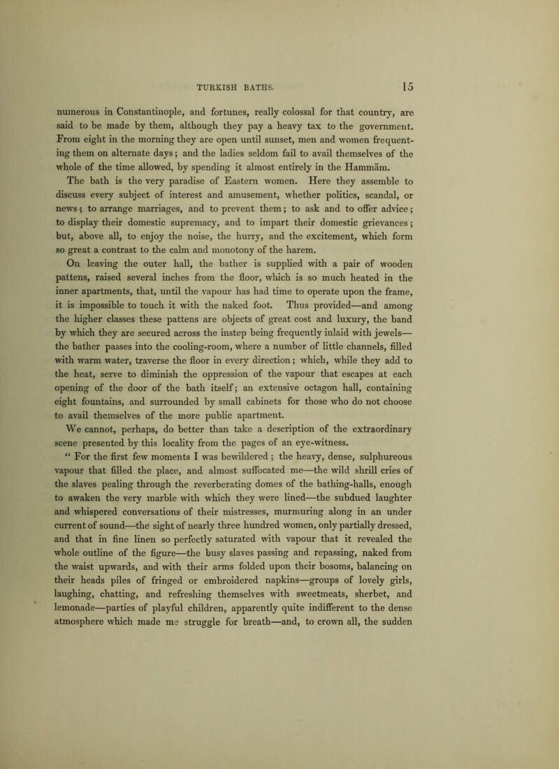numerous in Constantinople, and fortunes, really colossal for that country, are said to be made by them, although they pay a heavy tax to the government. From eight in the morning they are open until sunset, men and women frequent- ing them on alternate days; and the ladies seldom fail to avail themselves of the whole of the time allowed, by spending it almost entirely in the Hammam. The bath is the very paradise of Eastern women. Here they assemble to discuss every subject of interest and amusement, whether politics, scandal, or news; to arrange marriages, and to prevent them; to ask and to offer advice; to display their domestic supremacy, and to impart their domestic grievances; but, above all, to enjoy the noise, the hurry, and the excitement, which form so great a contrast to the calm and monotony of the harem. On leaving the outer hall, the bather is supplied with a pair of wooden pattens, raised several inches from the floor, which is so much heated in the inner apartments, that, until the vapour has had time to operate upon the frame, it is impossible to touch it with the naked foot. Thus provided—and among the higher classes these pattens are objects of great cost and luxury, the band by which they are secured across the instep being frequently inlaid with jewels— the bather passes into the cooling-room, where a number of little channels, filled with warm water, traverse the floor in every direction; which, while they add to the heat, serve to diminish the oppression of the vapour that escapes at each opening of the door of the bath itself; an extensive octagon hall, containing eight fountains, and surrounded by small cabinets for those who do not choose to avail themselves of the more public apartment. We cannot, perhaps, do better than take a description of the extraordinary scene presented by this locality from the pages of an eye-witness. “ For the first few moments I was bewildered ; the heavy, dense, sulphureous vapour that filled the place, and almost suffocated me—the wild shrill cries of the slaves pealing through the reverberating domes of the bathing-halls, enough to awaken the very marble with which they were lined—the subdued laughter and whispered conversations of their mistresses, murmuring along in an under current of sound—the sight of nearly three hundred women, only partially dressed, and that in fine linen so perfectly saturated with vapour that it revealed the whole outline of the figure—the busy slaves passing and repassing, naked from the waist upwards, and with their arms folded upon their bosoms, balancing on their heads piles of fringed or embroidered napkins—groups of lovely girls, laughing, chatting, and refreshing themselves with sweetmeats, sherbet, and lemonade—parties of playful children, apparently quite indifferent to the dense atmosphere which made me struggle for breath—and, to crown all, the sudden