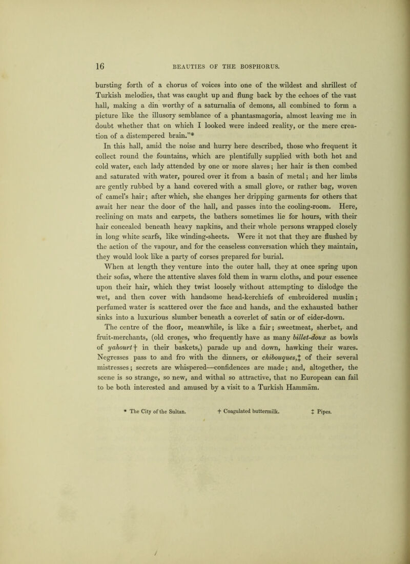 bursting forth of a chorus of voices into one of the wildest and shrillest of Turkish melodies, that was caught up and flung back by the echoes of the vast hall, making a din worthy of a saturnalia of demons, all combined to form a picture like the illusory semblance of a phantasmagoria, almost leaving me in doubt whether that on which I looked were indeed reality, or the mere crea- tion of a distempered brain.”* In this hall, amid the noise and hurry here described, those who frequent it collect round the fountains, which are plentifully supplied with both hot and cold water, each lady attended by one or more slaves; her hair is then combed and saturated with water, poured over it from a basin of metal; and her limbs are gently rubbed by a hand covered with a small glove, or rather bag, woven of camel’s hair; after which, she changes her dripping garments for others that await her near the door of the hall, and passes into the cooling-room. Here, reclining on mats and carpets, the bathers sometimes lie for hours, with their hair concealed beneath heavy napkins, and their whole persons wrapped closely in long white scarfs, like winding-sheets. Were it not that they are flushed by the action of the vapour, and for the ceaseless conversation which they maintain, they would look like a party of corses prepared for burial. When at length they venture into the outer hall, they at once spring upon their sofas, where the attentive slaves fold them in warm cloths, and pour essence upon their hair, which they twist loosely without attempting to dislodge the wet, and then cover with handsome head-kerchiefs of embroidered muslin; perfumed water is scattered over the face and hands, and the exhausted bather sinks into a luxurious slumber beneath a coverlet of satin or of eider-down. The centre of the floor, meanwhile, is like a fair; sweetmeat, sherbet, and fruit-merchants, (old crones, who frequently have as many billet-doux as bowls of yahourt\ in their baskets,) parade up and down, hawking their wares. Negresses pass to and fro with the dinners, or chibouques,% of their several mistresses; secrets are whispered—confidences are made; and, altogether, the scene is so strange, so new, and withal so attractive, that no European can fail to be both interested and amused by a visit to a Turkish Hammam. * The City of the Sultan. f Coagulated buttermilk. t Pipes. /