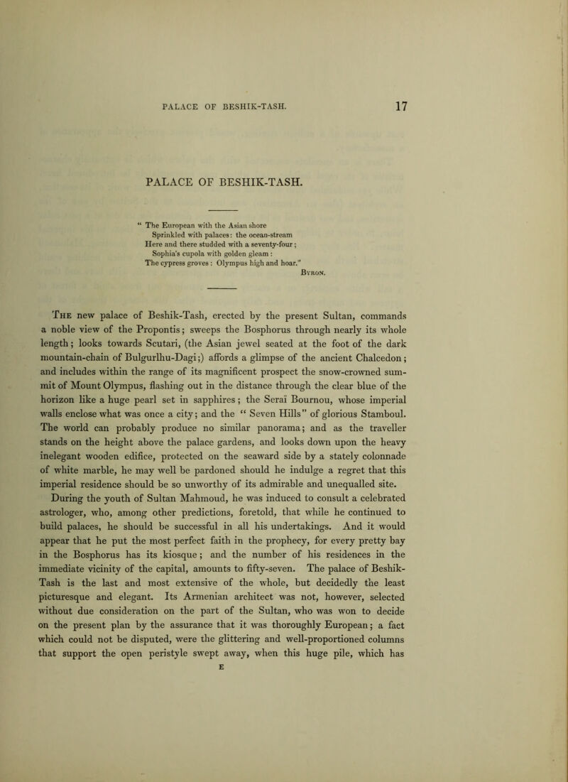 PALACE OF BESHIK-TASH. The European with the Asian shore Sprinkled with palaces: the ocean-stream Here and there studded with a seventy-four; Sophia’s cupola with golden gleam : The cypress groves : Olympus high and hoar. Byron. The new palace of Beshik-Tash, erected by the present Sultan, commands a noble view of the Propontis; sweeps the Bosphorus through nearly its whole length; looks towards Scutari, (the Asian jewel seated at the foot of the dark mountain-chain of Bulgurlhu-Dagi;) affords a glimpse of the ancient Chalcedon ; and includes within the range of its magnificent prospect the snow-crowned sum- mit of Mount Olympus, flashing out in the distance through the clear blue of the horizon like a huge pearl set in sapphires; the Serai Bournou, whose imperial walls enclose what was once a city; and the “ Seven Hills” of glorious Stamboul. The world can probably produce no similar panorama; and as the traveller stands on the height above the palace gardens, and looks down upon the heavy inelegant wooden edifice, protected on the seaward side by a stately colonnade of white marble, he may well be pardoned should he indulge a regret that this imperial residence should be so unworthy of its admirable and unequalled site. During the youth of Sultan Mahmoud, he was induced to consult a celebrated astrologer, who, among other predictions, foretold, that while he continued to build palaces, he should be successful in all his undertakings. And it would appear that he put the most perfect faith in the prophecy, for every pretty bay in the Bosphorus has its kiosque ; and the number of his residences in the immediate vicinity of the capital, amounts to fifty-seven. The palace of Beshik- Tash is the last and most extensive of the whole, but decidedly the least picturesque and elegant. Its Armenian architect was not, however, selected without due consideration on the part of the Sultan, who was won to decide on the present plan by the assurance that it was thoroughly European; a fact which could not be disputed, were the glittering and well-proportioned columns that support the open peristyle swept away, when this huge pile, which has E