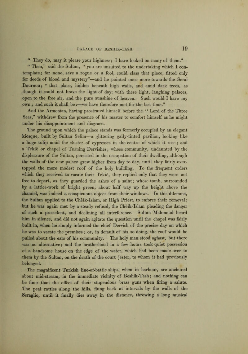 “ They do, may it please your highness; I have looked on many of them.” “ Then,” said the Sultan, “ you are unsuited to the undertaking which I con- template ; for none, save a rogue or a fool, could class that place, fitted only for deeds of blood and mystery”—and he pointed once more towards the Serai Bournou; “ that place, hidden beneath high walls, and amid dark trees, as though it could not brave the light of day; with these light, laughing palaces, open to the free air, and the pure sunshine of heaven. Such would I have my own ; and such it shall be :—we have therefore met for the last time.” And the Armenian, having prostrated himself before the “ Lord of the Three Seas,” withdrew from the presence of his master to comfort himself as he might under his disappointment and disgrace. The ground upon which the palace stands was formerly occupied by an elegant kiosque, built by Sultan Selim—a glittering gaily-tinted pavilion, looking like a huge tulip amid the cluster of cypresses in the centre of which it rose ; and a Tekie or chapel of Turning Dervishes; whose community, undaunted by the displeasure of the Sultan, persisted in the occupation of their dwelling, although the walls of- the new palace grew higher from day to day, until they fairly over- topped the more modest roof of the holy building. To the frequent orders which they received to vacate their Tekie, they replied only that they were not free to depart, as they guarded the ashes of a saint; whose tomb, surrounded by a lattice-work of bright green, about half way up the height above the channel, was indeed a conspicuous object from their windows. In this dilemma, the Sultan applied to the Cheik-Islam, or High Priest, to enforce their removal: but he was again met by a steady refusal, the Cheik-Islam pleading the danger of such a precedent, and declining all interference. Sultan Mahmoud heard him in silence, and did not again agitate the question until the chapel was fairly built in, when he simply informed the chief Dervish of the precise day on which he was to vacate the premises; or, in default of his so doing, the roof would be pulled about the ears of his community. The holy man stood aghast, but there was no alternative; and the brotherhood in a few hours took quiet possession of a handsome house on the edge of the water, which had been made over to them by the Sultan, on the death of the court jester, to whom it had previously belonged. The magnificent Turkish line-of-battle ships, when in harbour, are anchored about mid-stream, in the immediate vicinity of Besliik-Tash; and nothing can be finer than the effect of their stupendous brass guns when firing a salute. The peal rattles along the hills, flung back at intervals by the walls of the Seraglio, until it finally dies away in the distance, throwing a long musical