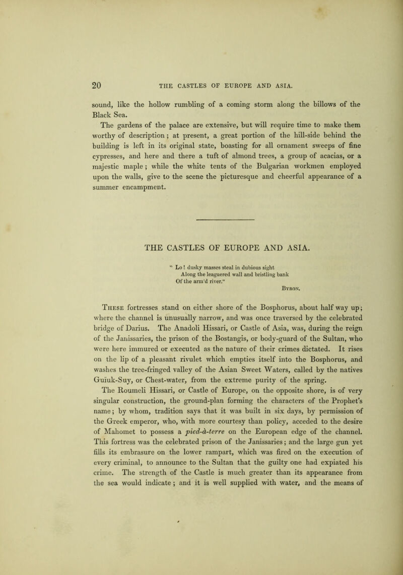 sound, like the hollow rumbling of a coming storm along the billows of the Black Sea. The gardens of the palace are extensive, but will require time to make them worthy of description; at present, a great portion of the hill-side behind the building is left in its original state, boasting for all ornament sweeps of fine cypresses, and here and there a tuft of almond trees, a group of acacias, or a majestic maple ; while the white tents of the Bulgarian workmen employed upon the walls, give to the scene the picturesque and cheerful appearance of a summer encampment. THE CASTLES OF EUROPE AND ASIA. Lo ! dusky masses steal in dubious sight Along the leaguered wall and bristling bank Of the arm’d river.” Byron. These fortresses stand on either shore of the Bosphorus, about half way up; where the channel is unusually narrow, and was once traversed by the celebrated bridge of Darius. The Anadoli Hissari, or Castle of Asia, was, during the reign of the Janissaries, the prison of the Bostangis, or body-guard of the Sultan, who were here immured or executed as the nature of their crimes dictated. It rises on the lip of a pleasant rivulet which empties itself into the Bosphorus, and washes the tree-fringed valley of the Asian Sweet Waters, called by the natives Guiuk-Suy, or Chest-water, from the extreme purity of the spring. The Roumeli Hissari, or Castle of Europe, on the opposite shore, is of very singular construction, the ground-plan forming the characters of the Prophet’s name; by whom, tradition says that it was built in six days, by permission of the Greek emperor, who, with more courtesy than policy, acceded to the desire of Mahomet to possess a pied-d-terre on the European edge of the channel. This fortress was the celebrated prison of the Janissaries; and the large gun yet fills its embrasure on the lower rampart, which was fired on the execution of every criminal, to announce to the Sultan that the guilty one had expiated his crime. The strength of the Castle is much greater than its appearance from the sea would indicate ; and it is well supplied with water, and the means of