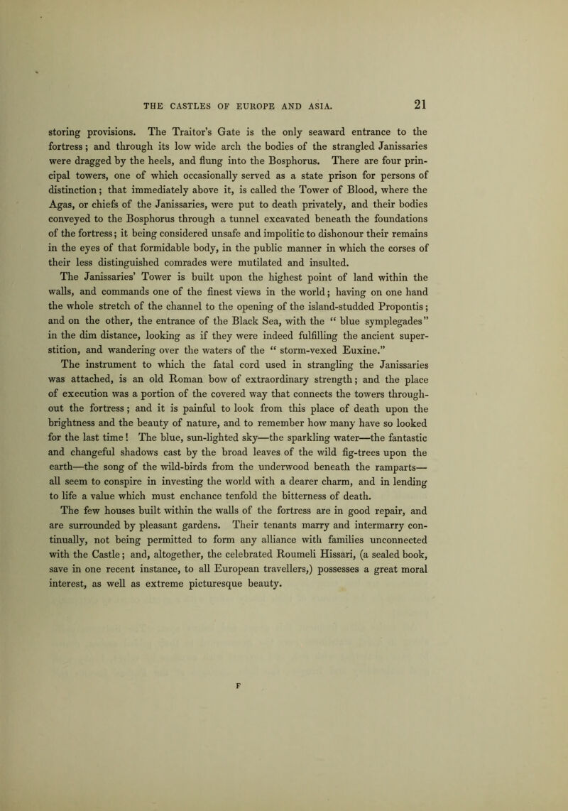 storing provisions. The Traitor’s Gate is the only seaward entrance to the fortress; and through its low wide arch the bodies of the strangled Janissaries were dragged by the heels, and flung into the Bosphorus. There are four prin- cipal towers, one of which occasionally served as a state prison for persons of distinction; that immediately above it, is called the Tower of Blood, where the Agas, or chiefs of the Janissaries, were put to death privately, and their bodies conveyed to the Bosphorus through a tunnel excavated beneath the foundations of the fortress; it being considered unsafe and impolitic to dishonour their remains in the eyes of that formidable body, in the public manner in which the corses of their less distinguished comrades were mutilated and insulted. The Janissaries’ Tower is built upon the highest point of land within the walls, and commands one of the finest views in the world; having on one hand the whole stretch of the channel to the opening of the island-studded Propontis; and on the other, the entrance of the Black Sea, with the “ blue symplegades” in the dim distance, looking as if they were indeed fulfilling the ancient super- stition, and wandering over the waters of the “ storm-vexed Euxine.” The instrument to which the fatal cord used in strangling the Janissaries was attached, is an old Roman bow of extraordinary strength; and the place of execution was a portion of the covered way that connects the towers through- out the fortress; and it is painful to look from this place of death upon the brightness and the beauty of nature, and to remember how many have so looked for the last time ! The blue, sun-lighted sky—the sparkling water—the fantastic and changeful shadows cast by the broad leaves of the wild fig-trees upon the earth—the song of the wild-birds from the underwood beneath the ramparts— all seem to conspire in investing the world with a dearer charm, and in lending to life a value which must enchance tenfold the bitterness of death. The few houses built within the walls of the fortress are in good repair, and are surrounded by pleasant gardens. Their tenants marry and intermarry con- tinually, not being permitted to form any alliance with families unconnected with the Castle; and, altogether, the celebrated Roumeli Hissari, (a sealed book, save in one recent instance, to all European travellers,) possesses a great moral interest, as well as extreme picturesque beauty. F