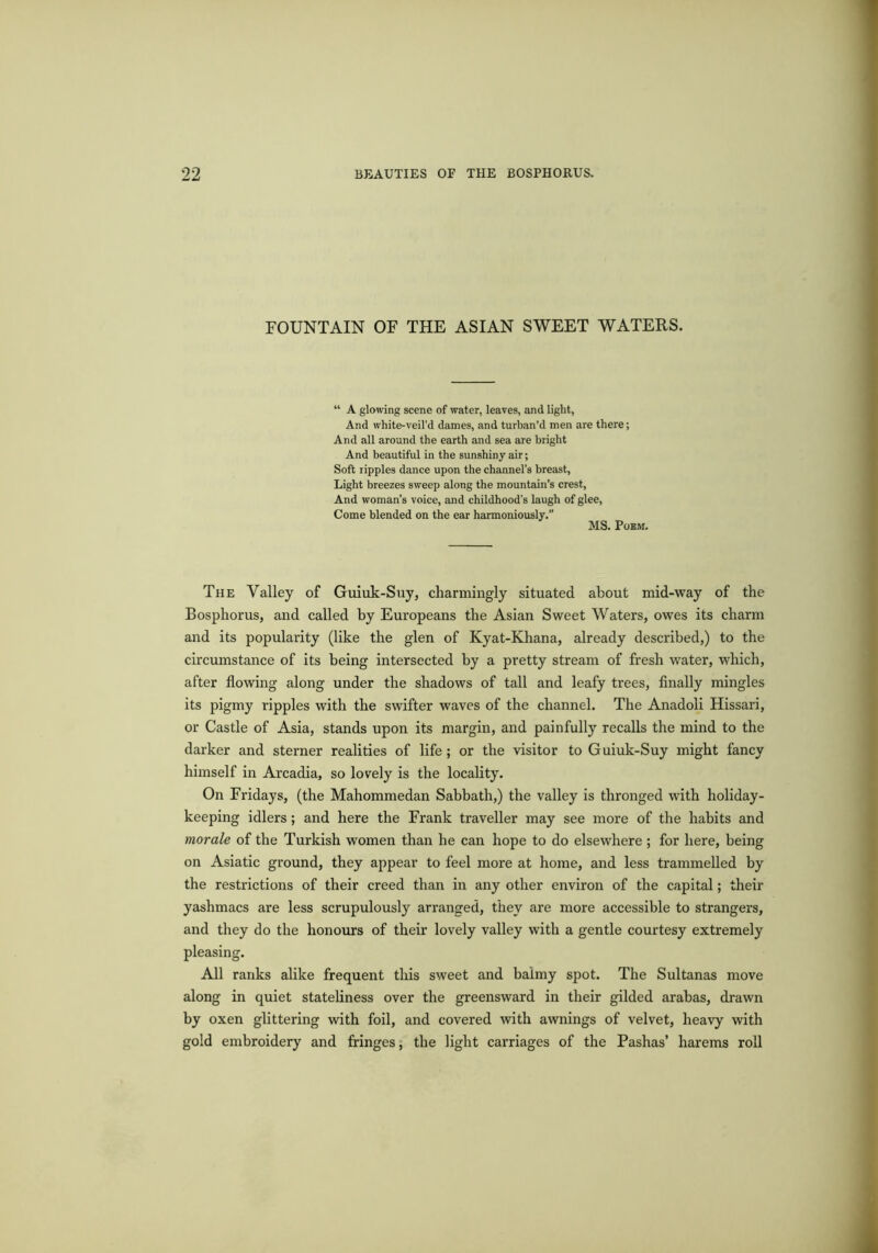 FOUNTAIN OF THE ASIAN SWEET WATERS. “ A glowing scene of water, leaves, and light, And white-veil’d dames, and turban’d men are there; And all around the earth and sea are bright And beautiful in the sunshiny air; Soft ripples dance upon the channel’s breast, Light breezes sweep along the mountain’s crest. And woman’s voice, and childhood’s laugh of glee, Come blended on the ear harmoniously.” MS. Poem. The Valley of Guiuk-Suy, charmingly situated about mid-way of the Bosphorus, and called by Europeans the Asian Sweet Waters, owes its charm and its popularity (like the glen of Kyat-Khana, already described,) to the circumstance of its being intersected by a pretty stream of fresh water, which, after flowing along under the shadows of tall and leafy trees, finally mingles its pigmy ripples with the swifter waves of the channel. The Anadoli Hissari, or Castle of Asia, stands upon its margin, and painfully recalls the mind to the darker and sterner realities of life; or the visitor to Guiuk-Suy might fancy himself in Arcadia, so lovely is the locality. On Fridays, (the Mahommedan Sabbath,) the valley is thronged with holiday- keeping idlers; and here the Frank traveller may see more of the habits and morale of the Turkish women than he can hope to do elsewhere; for here, being on Asiatic ground, they appear to feel more at home, and less trammelled by the restrictions of their creed than in any other environ of the capital; their yashmacs are less scrupulously arranged, they are more accessible to strangers, and they do the honours of their lovely valley with a gentle courtesy extremely pleasing. All ranks alike frequent this sweet and balmy spot. The Sultanas move along in quiet stateliness over the greensward in their gilded arabas, drawn by oxen glittering with foil, and covered with awnings of velvet, heavy with gold embroidery and fringes, the light carriages of the Pashas’ harems roll