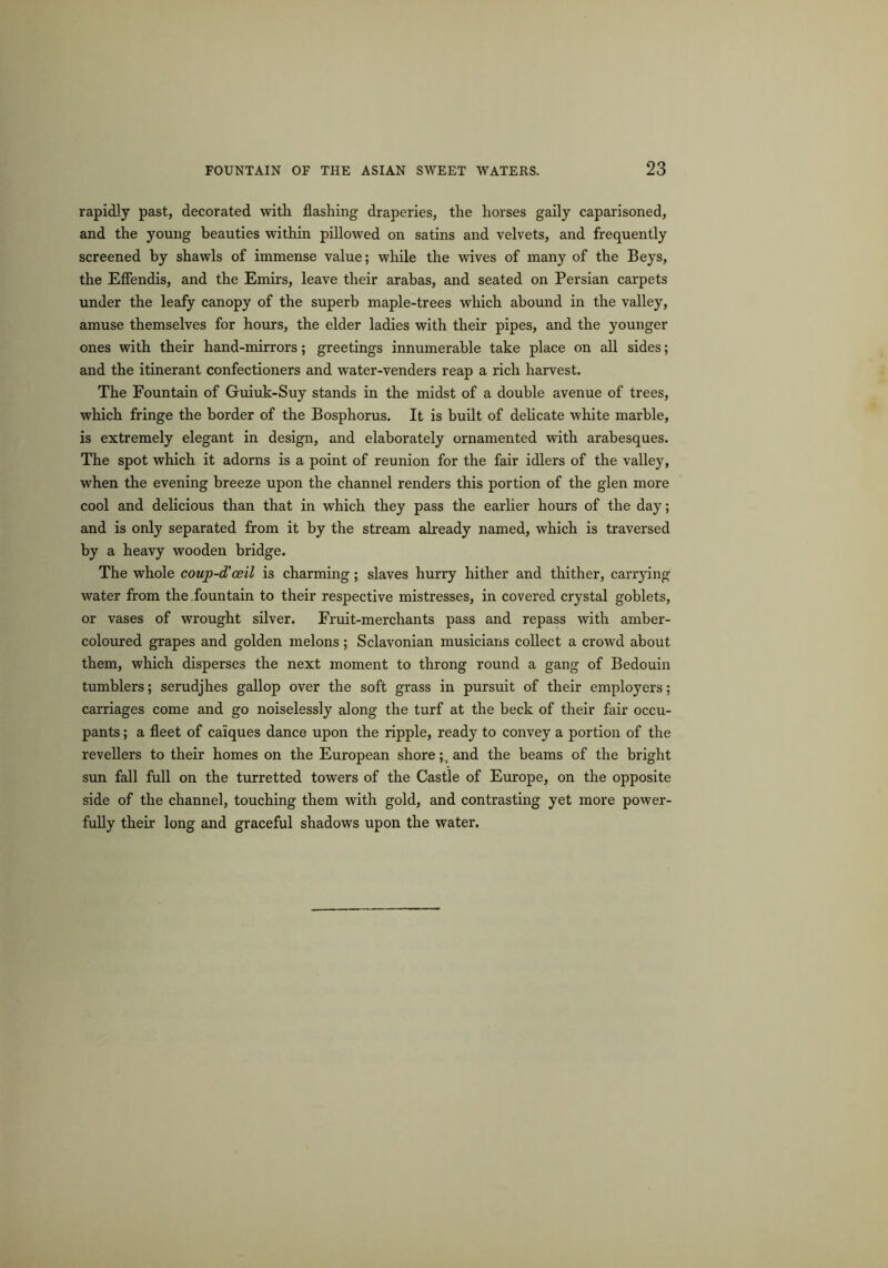 rapidly past, decorated with flashing draperies, the horses gaily caparisoned, and the young beauties within pillowed on satins and velvets, and frequently screened by shawls of immense value; while the wives of many of the Beys, the Effendis, and the Emirs, leave their arabas, and seated on Persian carpets under the leafy canopy of the superb maple-trees which abound in the valley, amuse themselves for hours, the elder ladies with their pipes, and the younger ones with their hand-mirrors; greetings innumerable take place on all sides; and the itinerant confectioners and water-venders reap a rich harvest. The Fountain of Guiuk-Suy stands in the midst of a double avenue of trees, which fringe the border of the Bosphorus. It is built of delicate white marble, is extremely elegant in design, and elaborately ornamented with arabesques. The spot which it adorns is a point of reunion for the fair idlers of the valley, when the evening breeze upon the channel renders this portion of the glen more cool and delicious than that in which they pass the earlier hours of the day; and is only separated from it by the stream already named, which is traversed by a heavy wooden bridge. The whole coup-d'oeil is charming; slaves hurry hither and thither, carrying water from the .fountain to their respective mistresses, in covered crystal goblets, or vases of wrought silver. Fruit-merchants pass and repass with amber- coloured grapes and golden melons; Sclavonian musicians collect a crowd about them, which disperses the next moment to throng round a gang of Bedouin tumblers; serudjhes gallop over the soft grass in pursuit of their employers; carriages come and go noiselessly along the turf at the beck of their fair occu- pants ; a fleet of caiques dance upon the ripple, ready to convey a portion of the revellers to their homes on the European shoreand the beams of the bright sun fall full on the turretted towers of the Castle of Europe, on the opposite side of the channel, touching them with gold, and contrasting yet more power- fully their long and graceful shadows upon the water.
