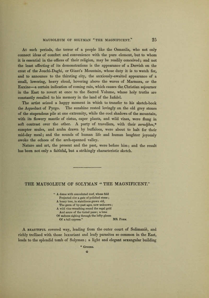 At such periods, the terror of a people like the Osmanlis, who not only connect ideas of comfort and convenience with the pure element, but to whom it is essential in the offices of their religion, may be readily conceived; and not the least affecting of its demonstrations is the appearance of a Dervish on the crest of the Jouchi-Daghi, or Giant’s Mountain, whose duty it is to watch for, and to announce to the thirsting city, the anxiously-awaited appearance of a small, lowering, heavy cloud, hovering above the waves of Marmora, or the Euxine—a certain indication of coming rain, which causes the Christian sojourner in the East to revert at once to the Sacred Volume, whose holy truths are constantly recalled to his memory in the land of the Infidel. The artist seized a happy moment in which to transfer to his sketch-book the Aqueduct of Pyrgo. The sunshine rested lovingly on the old grey stones of the stupendous pile at one extremity, while the cool shadows of the mountain, with its flowery mantle of cistus, caper plants, and wild vines, were flung in soft contrast over the other. A party of travellers, with their serudjhes,* sumpter mules, and araba drawn by buffaloes, were about to halt for their mid-day meal; and the sounds of human life and human laughter joyously awoke the echoes of the arch-spanned valley. Nature and art, the present and the past, were before him; and the result has been not only a faithful, but a strikingly characteristic sketch. THE MAUSOLEUM OF SOLYMAN “ THE MAGNIFICENT.” A dome with convoluted roof, whose fold Projected o’er a gate of polished stone ; A hoary tree, in stateliness grown old, The germ of by-past ages, now unknown; A wild vine wreathing round the regal gold And azure of the tinted pane; a tone Of sadness sighing through the lofty gloom Of a tall cypress.” MS. Poem. A beautiful covered way, leading from the outer court of Solimanie, and richly trellised with those luxuriant and leafy parasites so common in the East, leads to the splendid tomb of Solyman; a light and elegant sexangular building * Grooms. G