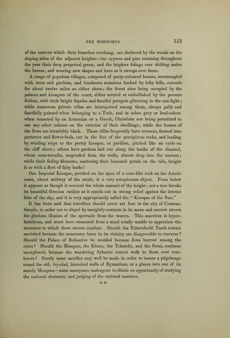 of the current which their branches overhang, are sheltered by the woods on the sloping sides of the adjacent heights—the cypress and pine retaining throughout the year their deep perpetual green, and the brighter foliage ever shifting under the breeze, and wearing new shapes and hues as it sweeps over them. A range of populous villages, composed of party-coloured houses, intermingled with trees and gardens, and handsome mansions backed by lofty hills, extends for about twelve miles on either shore; the finest sites being occupied by the palaces and kiosques of the court, either erected or embellished by the present Sultan, with their bright fa£ades and fanciful parapets glittering in the sun-light; while numerous private villas are interspersed among them, always gaily and fancifully painted when belonging to a Turk, and in sober grey or lead-colour when tenanted by an Armenian or a Greek, Christians not being permitted to use any other colours on the exterior of their dwellings; while the houses of the Jews are invariably black. These villas frequently have terraces, formed into parterres and flower-beds, cut in the face of the precipitous rocks, and leading by winding steps to the pretty kiosque, or pavilion, pitched like an eyrie on the cliff above; others have gardens laid out along the banks of the channel, whose rose-wreaths, suspended from the walls, almost drop into the current; while their fading blossoms, scattering their loosened petals on the tide, freight it as with a fleet of fairy barks! One Imperial Kiosque, perched on the apex of a cone-like rock on the Asiatic coast, about midway of the strait, is a very conspicuous object. From below it appears as though it covered the whole summit of the height; not a tree breaks its beautiful Grecian outline as it stands out in strong relief against the intense blue of the sky, and it is very appropriately called the “ Kiosque of the Sun.” It has been said that travellers should never set foot in the city of Constan- tinople, in order not to dispel by unsightly contacts in its mean and narrow streets the glorious illusion of the spectacle from the waters. This assertion is hyper- fastidious, and must have emanated from a mind totally unable to appreciate the treasures to which those streets conduct. Should the Tchernberle Tasch remain unvisited because the unsavoury lanes in its vicinity are disagreeable to traverse ? Should the Palace of Belisarius be avoided because Jews burrow among the ruins ? Should the Mosques, the Khans, the Tcharchi, and the Serai, continue unexplored, because the wandering Sybarite cannot walk to them over rose- leaves ? Surely some sacrifice may well be made in order to insure a pilgrimage round the old, ivy-clad, historical walls of Byzantium, or a glance into one of its stately Mosques—some annoyance undergone to obtain an opportunity of studying the national character, and judging of the national manners. Q Q