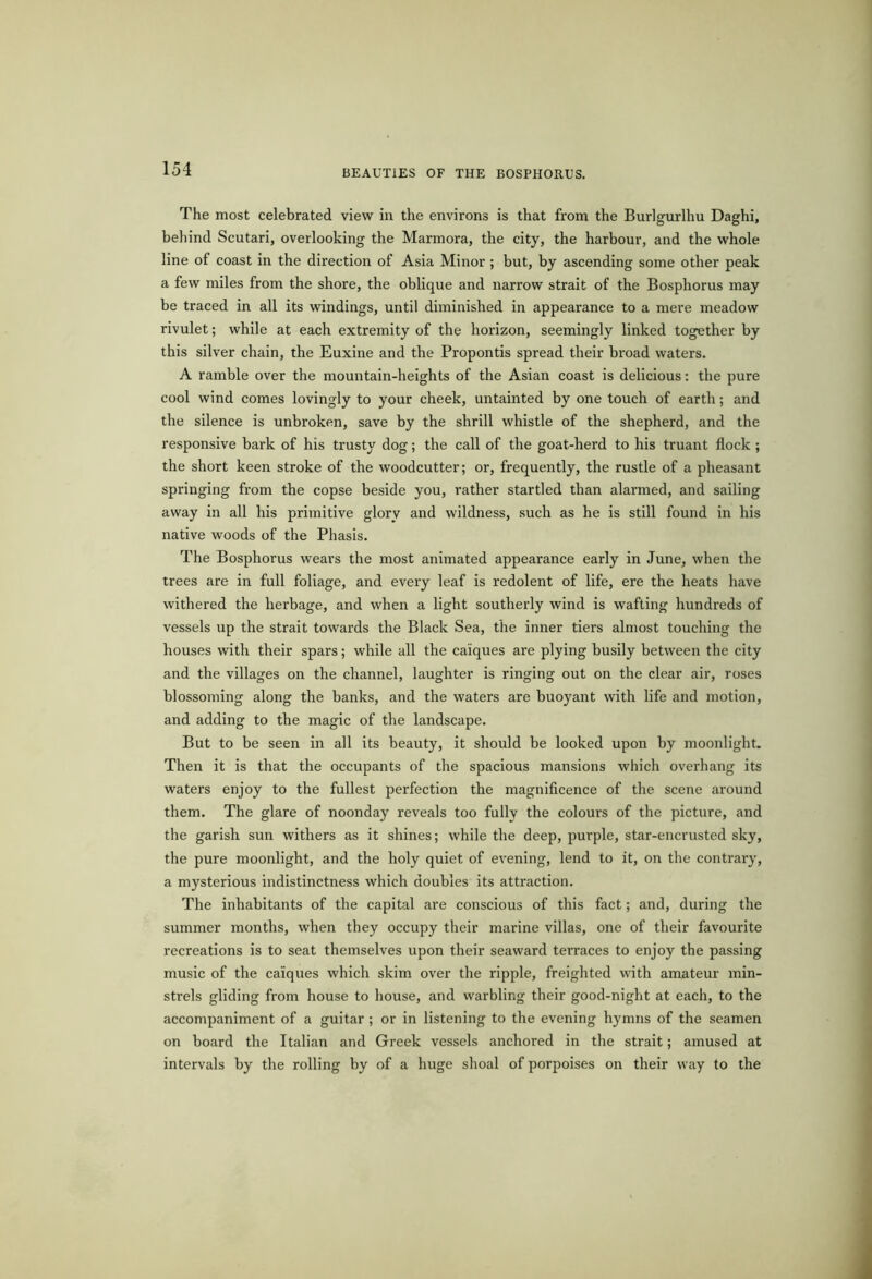 The most celebrated view in the environs is that from the Burlgurlhu Daghi, behind Scutari, overlooking the Marmora, the city, the harbour, and the whole line of coast in the direction of Asia Minor ; but, by ascending some other peak a few miles from the shore, the oblique and narrow strait of the Bosphorus may be traced in all its windings, until diminished in appearance to a mere meadow rivulet; while at each extremity of the horizon, seemingly linked together by this silver chain, the Euxine and the Propontis spread their broad waters. A ramble over the mountain-heights of the Asian coast is delicious: the pure cool wind comes lovingly to your cheek, untainted by one touch of earth ; and the silence is unbroken, save by the shrill whistle of the shepherd, and the responsive bark of his trusty dog; the call of the goat-herd to his truant flock ; the short keen stroke of the woodcutter; or, frequently, the rustle of a pheasant springing from the copse beside you, rather startled than alarmed, and sailing away in all his primitive glory and wildness, such as he is still found in his native woods of the Phasis. The Bosphorus wears the most animated appearance early in June, when the trees are in full foliage, and every leaf is redolent of life, ere the heats have withered the herbage, and when a light southerly wind is wafting hundreds of vessels up the strait towards the Black Sea, the inner tiers almost touching the houses with their spars; while all the caiques are plying busily between the city and the villages on the channel, laughter is ringing out on the clear air, roses blossoming along the banks, and the waters are buoyant with life and motion, and adding to the magic of the landscape. But to be seen in all its beauty, it should be looked upon by moonlight. Then it is that the occupants of the spacious mansions which overhang its waters enjoy to the fullest perfection the magnificence of the scene around them. The glare of noonday reveals too fullv the colours of the picture, and the garish sun withers as it shines; while the deep, purple, star-encrusted sky, the pure moonlight, and the holy quiet of evening, lend to it, on the contrary, a mysterious indistinctness which doubles its attraction. The inhabitants of the capital are conscious of this fact; and, during the summer months, when they occupy their marine villas, one of their favourite recreations is to seat themselves upon their seaward terraces to enjoy the passing music of the caiques which skim over the ripple, freighted with amateur min- strels gliding from house to house, and warbling their good-night at each, to the accompaniment of a guitar ; or in listening to the evening hymns of the seamen on board the Italian and Greek vessels anchored in the strait; amused at intervals by the rolling by of a huge shoal of porpoises on their way to the