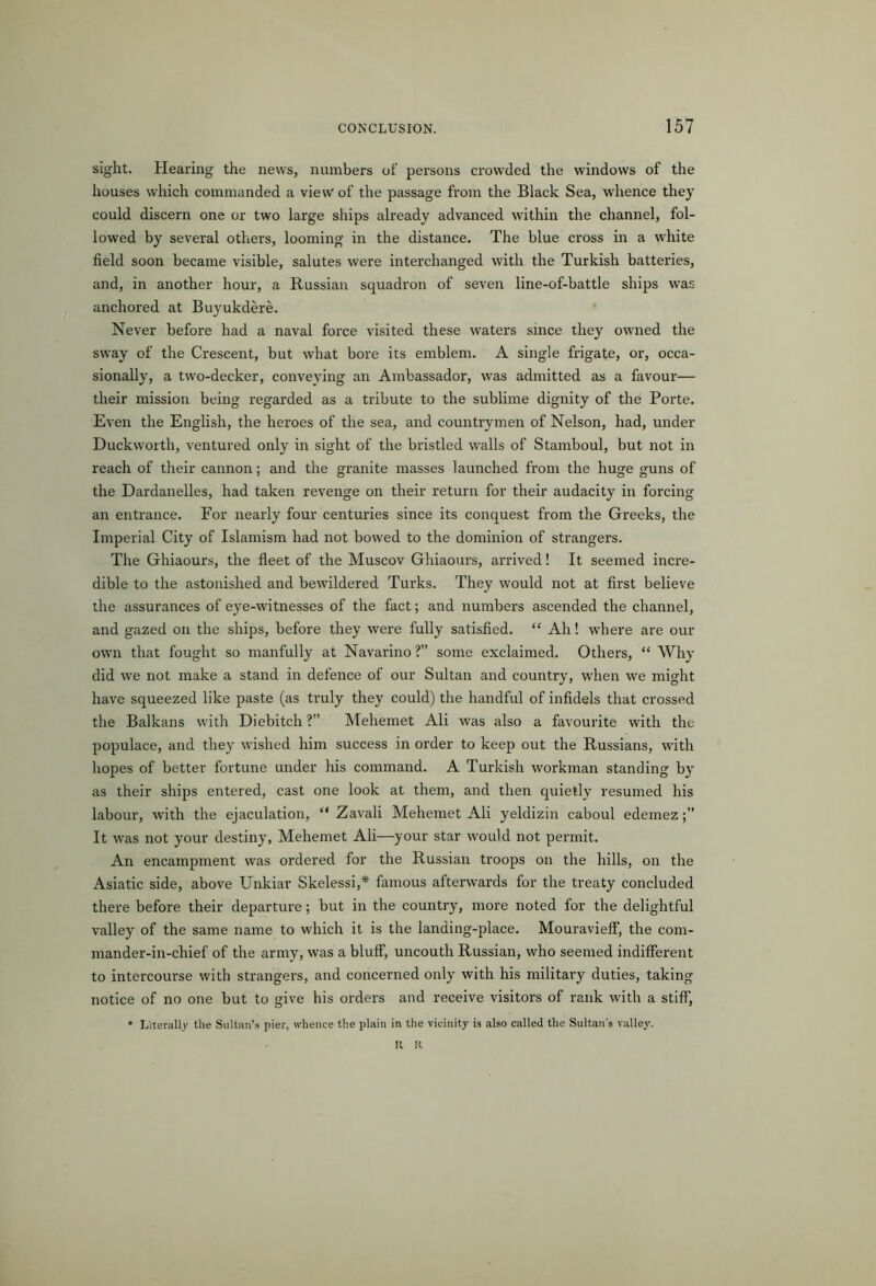 sight. Hearing the news, numbers of persons crowded the windows of the houses which commanded a view of the passage from the Black Sea, whence they could discern one or two large ships already advanced within the channel, fol- lowed by several others, looming in the distance. The blue cross in a white field soon became visible, salutes were interchanged with the Turkish batteries, and, in another hour, a Russian squadron of seven line-of-battle ships was anchored at Buyukdere. Never before had a naval force visited these waters since they owned the sway of the Crescent, but what bore its emblem. A single frigate, or, occa- sionally, a two-decker, conveying an Ambassador, was admitted as a favour— their mission being regarded as a tribute to the sublime dignity of the Porte. Even the English, the heroes of the sea, and countrymen of Nelson, had, under Duckworth, ventured only in sight of the bristled walls of Stamboul, but not in reach of their cannon; and the granite masses launched from the huge guns of the Dardanelles, had taken revenge on their return for their audacity in forcing an entrance. For nearly four centuries since its conquest from the Greeks, the Imperial City of Islamism had not bowed to the dominion of strangers. The Ghiaours, the fleet of the Muscov Ghiaours, arrived! It seemed incre- dible to the astonished and bewildered Turks. They would not at first believe the assurances of eye-witnesses of the fact; and numbers ascended the channel, and gazed on the ships, before they were fully satisfied. “ Ah! where are our own that fought so manfully at Navarino ?” some exclaimed. Others, “ Why did we not make a stand in defence of our Sultan and country, when we might have squeezed like paste (as truly they could) the handful of infidels that crossed the Balkans with Diebitch ?” Mehemet Ali was also a favourite with the populace, and they wished him success in order to keep out the Russians, with hopes of better fortune under his command. A Turkish workman standing by as their ships entered, cast one look at them, and then quietly resumed his labour, with the ejaculation, “ Zavali Mehemet Ali yeldizin caboul edemez It was not your destiny, Mehemet Ali—your star would not permit. An encampment was ordered for the Russian troops on the hills, on the Asiatic side, above Unkiar Skelessi,* famous afterwards for the treaty concluded there before their departure; but in the country, more noted for the delightful valley of the same name to which it is the landing-place. MouraviefF, the com- mander-in-chief of the army, was a bluff, uncouth Russian, who seemed indifferent to intercourse with strangers, and concerned only with his military duties, taking notice of no one but to give his orders and receive visitors of rank with a stiff, * Literally the Sultan’s pier, whence the plain in the vicinity is also called the Sultan’s valley. It R