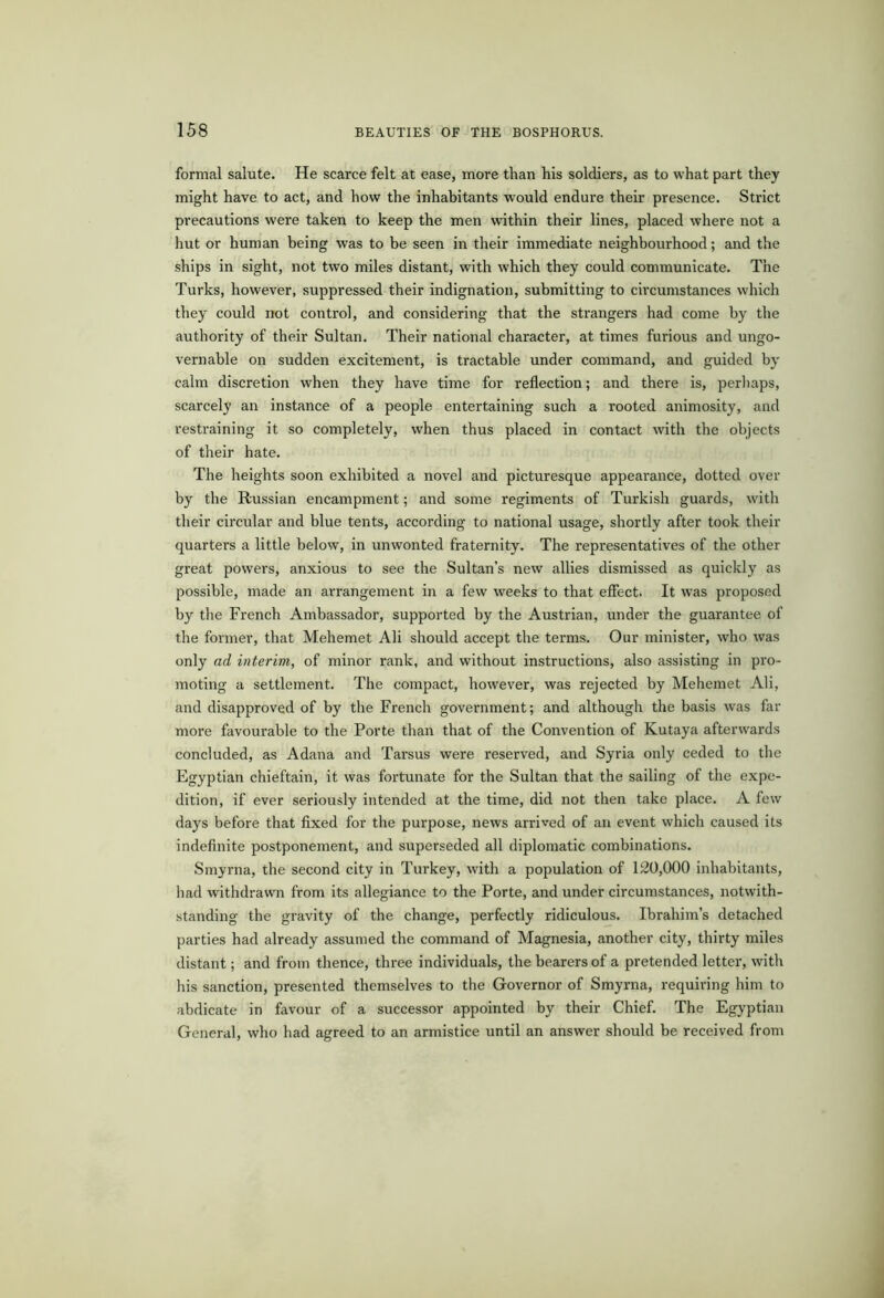 formal salute. He scarce felt at ease, more than his soldiers, as to what part they might have to act, and how the inhabitants would endure their presence. Strict precautions were taken to keep the men within their lines, placed where not a hut or human being was to be seen in their immediate neighbourhood; and the ships in sight, not two miles distant, with which they could communicate. The Turks, however, suppressed their indignation, submitting to circumstances which they could not control, and considering that the strangers had come by the authority of their Sultan. Their national character, at times furious and ungo- vernable on sudden excitement, is tractable under command, and guided by calm discretion when they have time for reflection; and there is, perhaps, scarcely an instance of a people entertaining such a rooted animosity, and restraining it so completely, when thus placed in contact with the objects of their hate. The heights soon exhibited a novel and picturesque appearance, dotted over by the Russian encampment; and some regiments of Turkish guards, with their circular and blue tents, according to national usage, shortly after took their quarters a little below, in unwonted fraternity. The representatives of the other great powers, anxious to see the Sultan’s new allies dismissed as quickly as possible, made an arrangement in a few weeks to that effect. It was proposed by the French Ambassador, supported by the Austrian, under the guarantee of the former, that Mehemet Ali should accept the terms. Our minister, who was only ad interim, of minor rank, and without instructions, also assisting in pro- moting a settlement. The compact, however, was rejected by Mehemet Ali, and disapproved of by the French government; and although the basis was far more favourable to the Porte than that of the Convention of Kutaya afterwards concluded, as Adana and Tarsus were reserved, and Syria only ceded to the Egyptian chieftain, it was fortunate for the Sultan that the sailing of the expe- dition, if ever seriously intended at the time, did not then take place. A few days before that fixed for the purpose, news arrived of an event which caused its indefinite postponement, and superseded all diplomatic combinations. Smyrna, the second city in Turkey, with a population of 120,000 inhabitants, had withdrawn from its allegiance to the Porte, and under circumstances, notwith- standing the gravity of the change, perfectly ridiculous. Ibrahim’s detached parties had already assumed the command of Magnesia, another city, thirty miles distant; and from thence, three individuals, the bearers of a pretended letter, with his sanction, presented themselves to the Governor of Smyrna, requiring him to abdicate in favour of a successor appointed by their Chief. The Egyptian General, who had agreed to an armistice until an answer should be received from