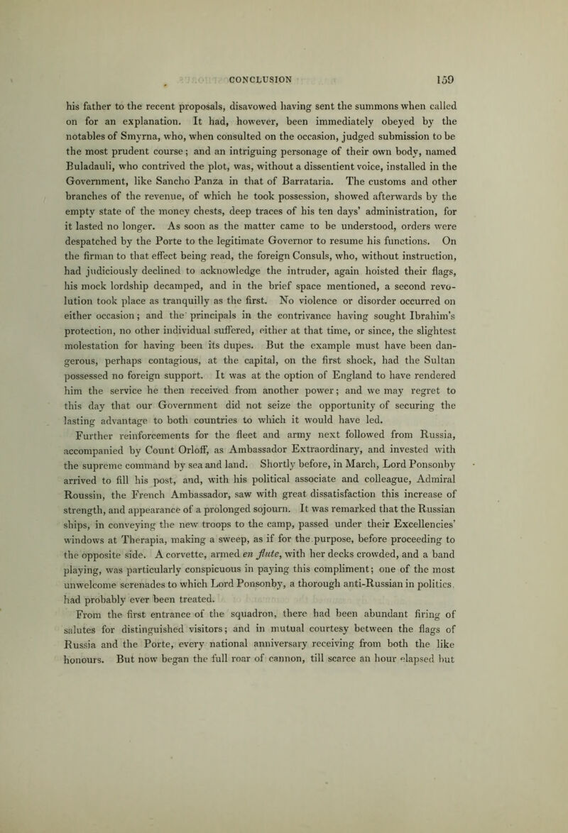 his father to the recent proposals, disavowed having sent the summons when called on for an explanation. It had, however, been immediately obeyed by the notables of Smyrna, who, when consulted on the occasion, judged submission to be the most prudent course; and an intriguing personage of their own body, named Buladauli, who contrived the plot, was, without a dissentient voice, installed in the Government, like Sancho Panza in that of Barrataria. The customs and other branches of the revenue, of which he took possession, showed afterwards by the empty state of the money chests, deep traces of his ten days’ administration, for it lasted no longer. As soon as the matter came to be understood, orders were despatched by the Porte to the legitimate Governor to resume his functions. On the firman to that effect being read, the foreign Consuls, who, without instruction, had judiciously declined to acknowledge the intruder, again hoisted their flags, his mock lordship decamped, and in the brief space mentioned, a second revo- lution took place as tranquilly as the first. No violence or disorder occurred on either occasion; and the' principals in the contrivance having sought Ibrahim’s protection, no other individual suffered, either at that time, or since, the slightest molestation for having been its dupes. But the example must have been dan- gerous, perhaps contagious, at the capital, on the first shock, had the Sultan possessed no foreign support. It was at the option of England to have rendered him the service he then received from another power; and we may regret to this day that our Government did not seize the opportunity of securing the lasting advantage to both countries to which it would have led. Further reinforcements for the fleet and army next followed from Russia, accompanied by Count Orloff, as Ambassador Extraordinary, and invested with the supreme command by sea and land. Shortly before, in March, Lord Ponsonhy arrived to fill his post, and, with his political associate and colleague, Admiral Roussin, the French Ambassador, saw with great dissatisfaction this increase of strength, and appearance of a prolonged sojourn. It was remarked that the Russian ships, in conveying the new troops to the camp, passed under their Excellencies’ windows at Therapia, making a sweep, as if for the.purpose, before proceeding to the opposite side. A corvette, armed en flute, with her decks crowded, and a band playing, was particularly conspicuous in paying this compliment; one of the most unwelcome serenades to which Lord Ponsonby, a thorough anti-Russian in politics, had probably ever been treated. From the first entrance of the squadron, there had been abundant firing of salutes for distinguished visitors; and in mutual courtesy between the flags of Russia and the Porte, every national anniversary receiving from both the like honours. But now began the full roar of cannon, till scarce an hour elapsed but