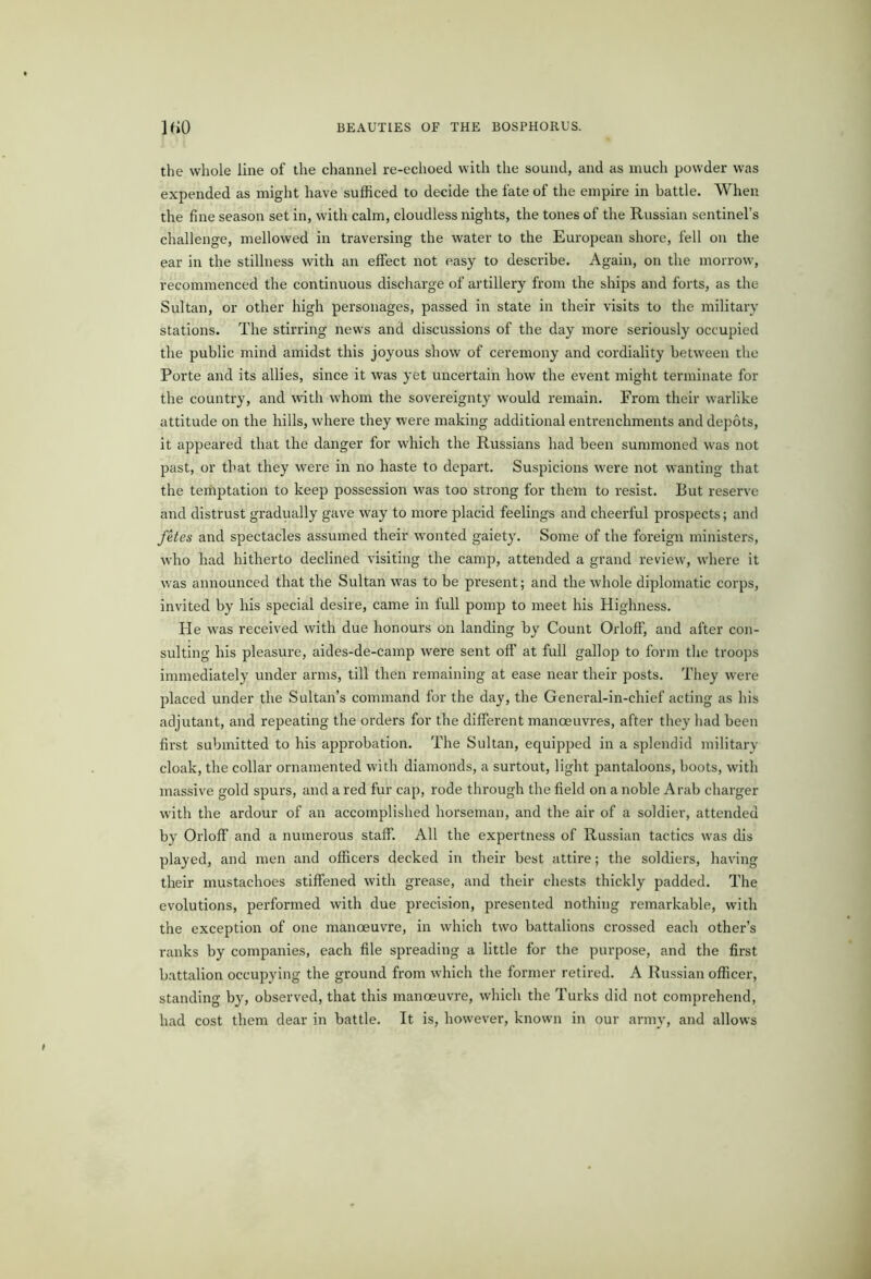 JfiO the whole line of the channel re-echoed with the sound, and as much powder was expended as might have sufficed to decide the fate of the empire in battle. When the fine season set in, with calm, cloudless nights, the tones of the Russian sentinel’s challenge, mellowed in traversing the water to the European shore, fell on the ear in the stillness with an effect not easy to describe. Again, on the morrow, recommenced the continuous discharge of artillery from the ships and forts, as the Sultan, or other high personages, passed in state in their visits to the military stations. The stirring news and discussions of the day more seriously occupied the public mind amidst this joyous show of ceremony and cordiality between the Porte and its allies, since it was yet uncertain how the event might terminate for the country, and with whom the sovereignty would remain. From their warlike attitude on the hills, where they were making additional entrenchments and depots, it appeared that the danger for which the Russians had been summoned was not past, or that they W'ere in no haste to depart. Suspicions were not wanting that the temptation to keep possession was too strong for them to resist. But reserve and distrust gradually gave way to more placid feelings and cheerful prospects; and fetes and spectacles assumed their wonted gaiety. Some of the foreign ministers, who had hitherto declined visiting the camp, attended a grand review, where it was announced that the Sultan was to be present; and the whole diplomatic corps, invited by his special desire, came in full pomp to meet his Highness. He was received with due honours on landing by Count Orloff, and after con- sulting his pleasure, aides-de-camp were sent off at full gallop to form the troops immediately under arms, till then remaining at ease near their posts. They were placed under the Sultan’s command for the day, the General-in-chief acting as his adjutant, and repeating the orders for the different manoeuvres, after they had been first submitted to his approbation. The Sultan, equipped in a splendid military cloak, the collar ornamented with diamonds, a surtout, light pantaloons, boots, with massive gold spurs, and a red fur cap, rode through the field on a noble Arab charger with the ardour of an accomplished horseman, and the air of a soldier, attended by Orloff and a numerous staff. All the expertness of Russian tactics was dis played, and men and officers decked in their best attire; the soldiers, having their mustachoes stiffened with grease, and their chests thickly padded. The evolutions, performed with due precision, presented nothing remarkable, with the exception of one manoeuvre, in which two battalions crossed each other’s ranks by companies, each file spreading a little for the purpose, and the first battalion occupying the ground from which the former retired. A Russian officer, standing by, observed, that this manoeuvre, which the Turks did not comprehend, had cost them dear in battle. It is, however, known in our army, and allows