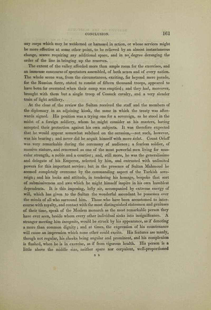 any corps which may he weakened or harassed in action, or whose services might be more effective at some other point, to be relieved by an almost instantaneous change, scarce requiring any additional space, and in noj degree deranging the order of the line in bringing up the reserves. The extent of the valley afforded more than ample room for the exercises, and an immense concourse of spectators assembled, of both sexes and of every nation. The whole scene was, from the circumstances, exciting, far beyond mere parade, for the Russian force, stated to consist of fifteen thousand troops, appeared to have befenfar overrated when their camp was emptied; and they had, moreover, brought with them but a single troop of Cossack cavalry, and a very slender train of light artillery. At the close of the review the Sultan received the staff and the members of the diplomacy in an adjoining kiosk, the same in which the treaty was after- wards signed. His position was a trying one for a sovereign, as he stood in the midst of a foreign soldiery, whom he might consider as his masters, having accepted their protection against his own subjects. It was therefore expected that he would appear somewhat subdued on the occasion,—not such, however, wras his bearing ; and never did he acquit himself with more eclat. Count Orloff was very remarkable during the ceremony of audience; a fearless soldier, of massive stature, and renowned as one of the most powerful men living for mus- cular strength, a noble and a courtier; and, still more, he was the generalissimo and delegate of his Emperor, selected by him, and entrusted with unlimited powers for this important service; but in the presence of Sultan Mahmoud he seemed completely overcome by the commanding aspect of the Turkish sove- reign ; and his looks and attitude, in tendering his homage, bespoke that sort of submissiveness and awe which he might himself inspire in his own humblest dependents. It is this imposing, lofty air, accompanied by extreme energy of will, which has given to the Sultan the wonderful ascendant he possesses over the minds of all who surround him. Those who have been accustomed to inter- course with royalty, and contact with the most distinguished statesmen and geniuses of their time, speak of the Moslem monarch as the most remarkable person they have ever seen, beside whom every other individual sinks into insignificance. A stranger meeting him incognito, would be struck by his appearance, as if denoting a more than common dignity ; and at times, the expression of his countenance will cause an impression which none other could excite. His features are manly, though not regular, his cheeks being angular and prominent, and his complexion is flushed, when he is in exercise, as if from vigorous health. His person is a little above the middle size, neither spare nor corpulent, well-proportioned s s