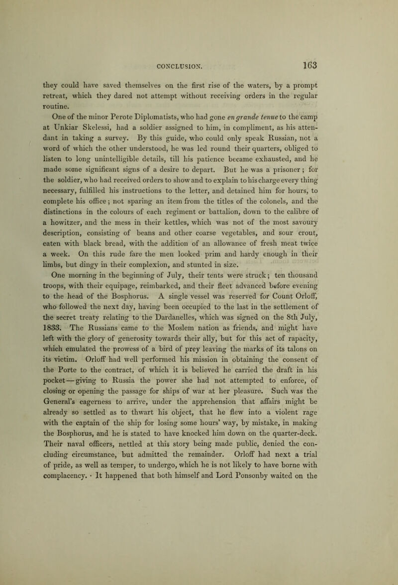 1C3 they could have saved themselves on the first rise of the waters, by a prompt retreat, which they dared not attempt without receiving orders in the regular routine. One of the minor Perote Diplomatists, who had gone en grande tenue to the camp at Unkiar Skelessi, had a soldier assigned to him, in compliment, as his atten- dant in taking a survey. By this guide, who could only speak Russian, not a word of which the other understood, he was led round their quarters, obliged to listen to long unintelligible details, till his patience became exhausted, and he made some significant signs of a desire to depart. But he was a prisoner; for the soldier, who had received orders to show and to explain to his charge every thing necessary, fulfilled his instructions to the letter, and detained him for hours, to complete his office; not sparing an item from the titles of the colonels, and the distinctions in the colours of each regiment or battalion, down to the calibre of a howitzer, and the mess in their kettles, w'hich was not of the most savoury description, consisting of beans and other coarse vegetables, and sour crout, eaten with black bread, with the addition of an allowance of fresh meat twice a week. On this rude fare the men looked prim and hardy enough in their limbs, but dingy in their complexion, and stunted in size. One morning in the beginning of July, their tents were struck; ten thousand troops, with their equipage, reimbarked, and their fleet advanced before evening to the head of the Bosphorus. A single vessel was reserved for Count Orloff, who followed the next day, having been occupied to the last in the settlement of the secret treaty relating to the Dardanelles, which was signed on the Sth July, 1833. The Russians came to the Moslem nation as friends, and might have left with the glory of generosity towards their ally, but for this act of rapacity, which emulated the prowess of a bird of prey leaving the marks of its talons on its victim. Orloff had well performed his mission in obtaining the consent of the Porte to the contract, of which it is believed he carried the draft in his pocket — giving to Russia the power she had not attempted to enforce, of closing or opening the passage for ships of war at her pleasure. Such was the General’s eagerness to arrive, under the apprehension that affairs might be already so settled as to thwart his object, that he flew into a violent rage with the captain of the ship for losing some hours’ way, by mistake, in making the Bosphorus, and he is stated to have knocked him down on the quarter-deck. Their naval officers, nettled at this story being made public, denied the con- cluding circumstance, but admitted the remainder. Orloff had next a trial of pride, as well as temper, to undergo, which he is not likely to have borne with complacency. • It happened that both himself and Lord Ponsonby waited on the