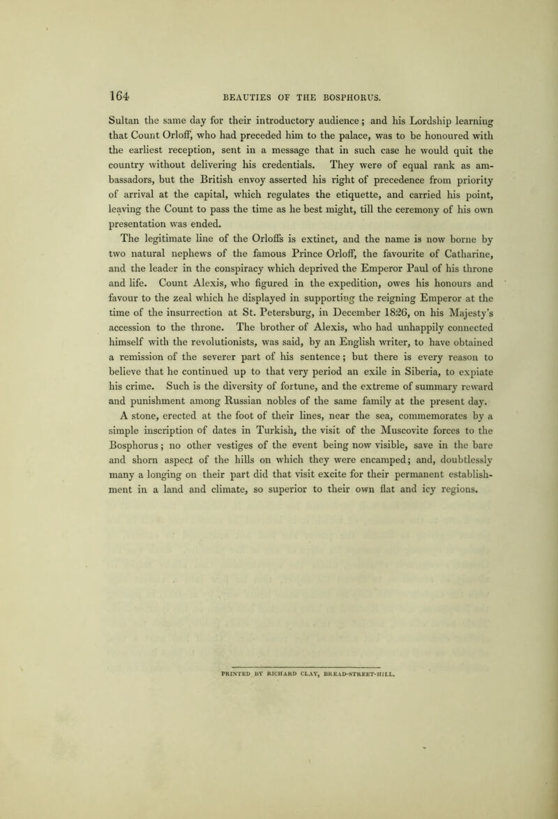 Sultan the same day for their introductory audience; and his Lordship learning that Count Orloff, who had preceded him to the palace, was to be honoured with the earliest reception, sent in a message that in such case he would quit the country without delivering his credentials. They were of equal rank as am- bassadors, but the British envoy asserted his right of precedence from priority of arrival at the capital, which regulates the etiquette, and carried his point, leaving the Count to pass the time as he best might, till the ceremony of his own presentation was ended. The legitimate line of the OrlofFs is extinct, and the name is now borne by two natural nephews of the famous Prince Orloff, the favourite of Catharine, and the leader in the conspiracy which deprived the Emperor Paul of his throne and life. Count Alexis, who figured in the expedition, owes his honours and favour to the zeal which he displayed in supporting the reigning Emperor at the time of the insurrection at St. Petersburg, in December 1826, on his Majesty’s accession to the throne. The brother of Alexis, who had unhappily connected himself with the revolutionists, was said, by an English writer, to have obtained a remission of the severer part of his sentence; but there is every reason to believe that he continued up to that very period an exile in Siberia, to expiate his crime. Such is the diversity of fortune, and the extreme of summary reward and punishment among Russian nobles of the same family at the present day. A stone, erected at the foot of their lines, near the sea, commemorates by a simple inscription of dates in Turkish, the visit of the Muscovite forces to the Bosphorus; no other vestiges of the event being now visible, save in the bare and shorn aspect of the hills on which they were encamped; and, doubtlessly many a longing on their part did that visit excite for their permanent establish- ment in a land and climate, so superior to their own flat and icy regions. PRINTED BY RICHARD CLAY, BREAD-STREET-HILL.
