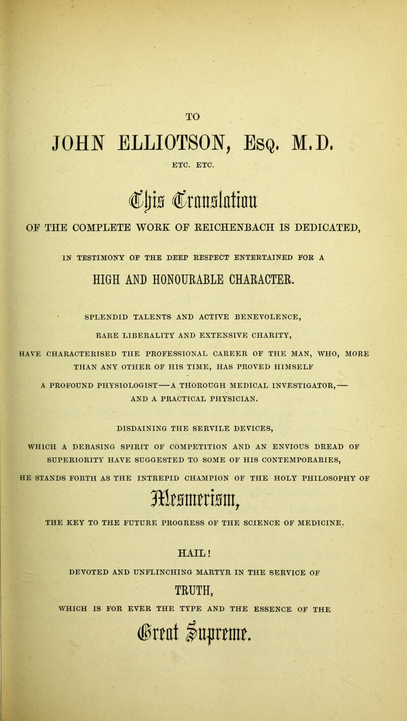 TO JOHN ELLIOTSON, Esq. M.D. ETC. ETC. €\)w Cnraslatinu OF THE COMPLETE WOEK OF EEICHENBACH IS DEDICATED, SPLENDID TALENTS AND ACTIVE BENEVOLENCE, RARE LIBERALITY AND EXTENSIVE CHARITY, HAVE CHARACTERISED THE PROFESSIONAL CAREER OF THE MAN, WHO, MORE THAN ANY OTHER OF HIS TIME, HAS PROVED HIMSELF A PROFOUND PHYSIOLOGIST A THOROUGH MEDICAL INVESTIGATOR, AND A PRACTICAL PHYSICIAN. DISDAINING THE SERVILE DEVICES, WHICH A DEBASING SPIRIT OF COMPETITION AND AN ENVIOUS DREAD OF SUPERIORITY HAVE SUGGESTED TO SOME OF HIS CONTEMPORARIES, HE STANDS FORTH AS THE INTREPID CHAMPION OF THE HOLY PHILOSOPHY OF IN TESTIMONY OF THE DEEP RESPECT ENTERTAINED FOR A HIGH AND HONOURABLE CHARACTER. THE KEY TO THE FUTURE PROGRESS OF THE SCIENCE OF MEDICINE. HAIL! DEVOTED AND UNFLINCHING MARTYR IN THE SERVICE OF TRUTH, WHICH IS FOR EVER THE TYPE AND THE ESSENCE OF THE