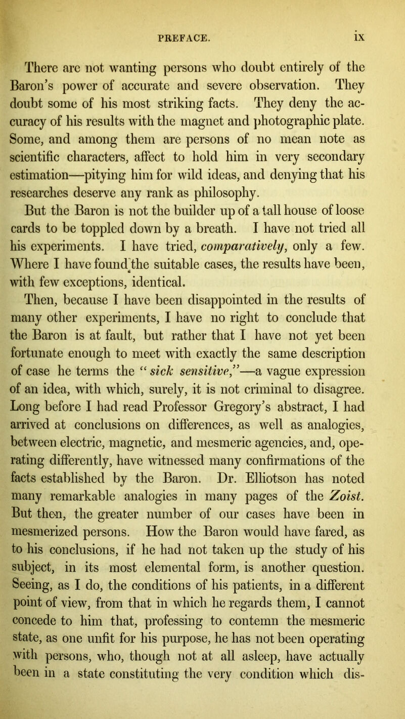 There are not wanting persons who doubt entirely of the Baron's power of accurate and severe observation. They doubt some of his most striking facts. They deny the ac- curacy of his results with the magnet and photographic plate. Some, and among them are persons of no mean note as scientific characters, affect to hold him in very secondary estimation—pitying him for wild ideas, and denying that his researches deserve any rank as philosophy. But the Baron is not the builder up of a tall house of loose cards to be toppled down by a breath. I have not tried all his experiments. I have tried, comparatively, only a few. Where I have foundjdie suitable cases, the results have been, with few exceptions, identical. Then, because I have been disappointed in the results of many other experiments, I have no right to conclude that the Baron is at fault, but rather that I have not yet been fortunate enough to meet with exactly the same description of case he terms the “ sick sensitive”—a vague expression of an idea, with which, surely, it is not criminal to disagree. Long before I had read Professor Gregory's abstract, I had arrived at conclusions on differences, as well as analogies, between electric, magnetic, and mesmeric agencies, and, ope- rating differently, have witnessed many confirmations of the facts established by the Baron. Dr. Elliotson has noted many remarkable analogies in many pages of the Zoist. But theu, the greater number of our cases have been in mesmerized persons. How the Baron would have fared, as to his conclusions, if he had not taken up the study of his subject, in its most elemental form, is another question. Seeing, as I do, the conditions of his patients, in a different point of view, from that in which he regards them, I cannot concede to him that, professing to contemn the mesmeric state, as one unfit for his purpose, he has not been operating with persons, who, though not at all asleep, have actually been in a state constituting the very condition which dis-