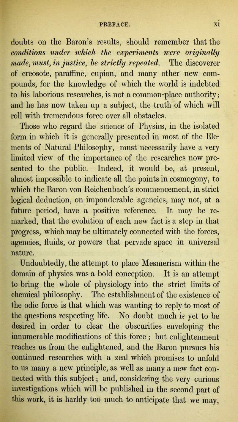 doubts on the Baron's results, should remember that the conditions under which the experiments were originally madei must, in justice, he strictly repeated. The discoverer of creosote, paraffine, eupion, and many other new com- pounds, for the knowledge of which the world is indebted to his laborious researches, is not a common-place authority; and he has now taken up a subject, the truth of which will roll with tremendous force over all obstacles. Those who regard the science of Physics, in the isolated form in which it is generally presented in most of the Ele- ments of Natural Philosophy, must necessarily have a very limited view of the importance of the researches now pre- sented to the public. Indeed, it would be, at present, almost impossible to indicate all the points in cosmogony, to which the Baron von Reichenbach’s commencement, in strict logical deduction, on imponderable agencies, may not, at a future period, have a positive reference. It may be re- marked, that the evolution of each new fact is a step in that progress, which may be ultimately connected with the forces, agencies, fluids, or powers that pervade space in universal nature. Undoubtedly, the attempt to place Mesmerism within the domain of physics was a bold conception. It is an attempt to bring the whole of physiology into the strict limits of chemical philosophy. The establishment of the existence of the odic force is that which was wanting to reply to most of the questions respecting life. No doubt much is yet to be desired in order to clear the obscurities enveloping the innumerable modifications of this force ; but enlightenment reaches us from the enlightened, and the Baron pursues his continued researches with a zeal which promises to unfold to us many a new principle, as well as many a new fact con- nected with this subject; and, considering the very curious investigations which will be published in the second part of this work, it is harldy too much to anticipate that we may,