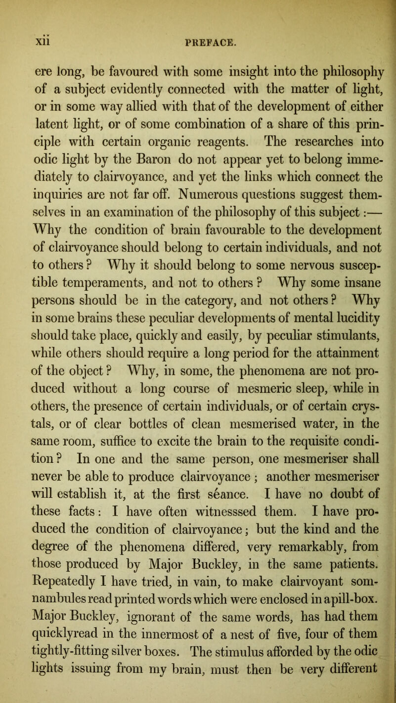 ere long, be favoured with some insight into the philosophy of a subject evidently connected with the matter of light, or in some way allied with that of the development of either latent light, or of some combination of a share of this prin- ciple with certain organic reagents. The researches into odic light by the Baron do not appear yet to belong imme- diately to clairvoyance, and yet the links which connect the inquiries are not far off. Numerous questions suggest them- selves in an examination of the philosophy of this subject:— Why the condition of brain favourable to the development of clairvoyance should belong to certain individuals, and not to others ? Why it should belong to some nervous suscep- tible temperaments, and not to others ? Why some insane persons should be in the category, and not others ? Why in some brains these peculiar developments of mental lucidity should take place, quickly and easily, by peculiar stimulants, while others should require a long period for the attainment of the object ? Why, in some, the phenomena are not pro- duced without a long course of mesmeric sleep, while in others, the presence of certain individuals, or of certain crys- tals, or of clear bottles of clean mesmerised water, in the same room, suffice to excite the brain to the requisite condi- tion ? In one and the same person, one mesmeriser shall never be able to produce clairvoyance ; another mesmeriser will establish it, at the first seance. I have no doubt of these facts: I have often witnesssed them. I have pro- duced the condition of clairvoyance; but the kind and the degree of the phenomena differed, very remarkably, from those produced by Major Buckley, in the same patients. Repeatedly I have tried, in vain, to make clairvoyant som- nambules read printed words which were enclosed in apill-box. Major Buckley, ignorant of the same words, has had them quicklyread in the innermost of a nest of five, four of them tightly-fitting silver boxes. The stimulus afforded by the odic lights issuing from my brain, must then be very different